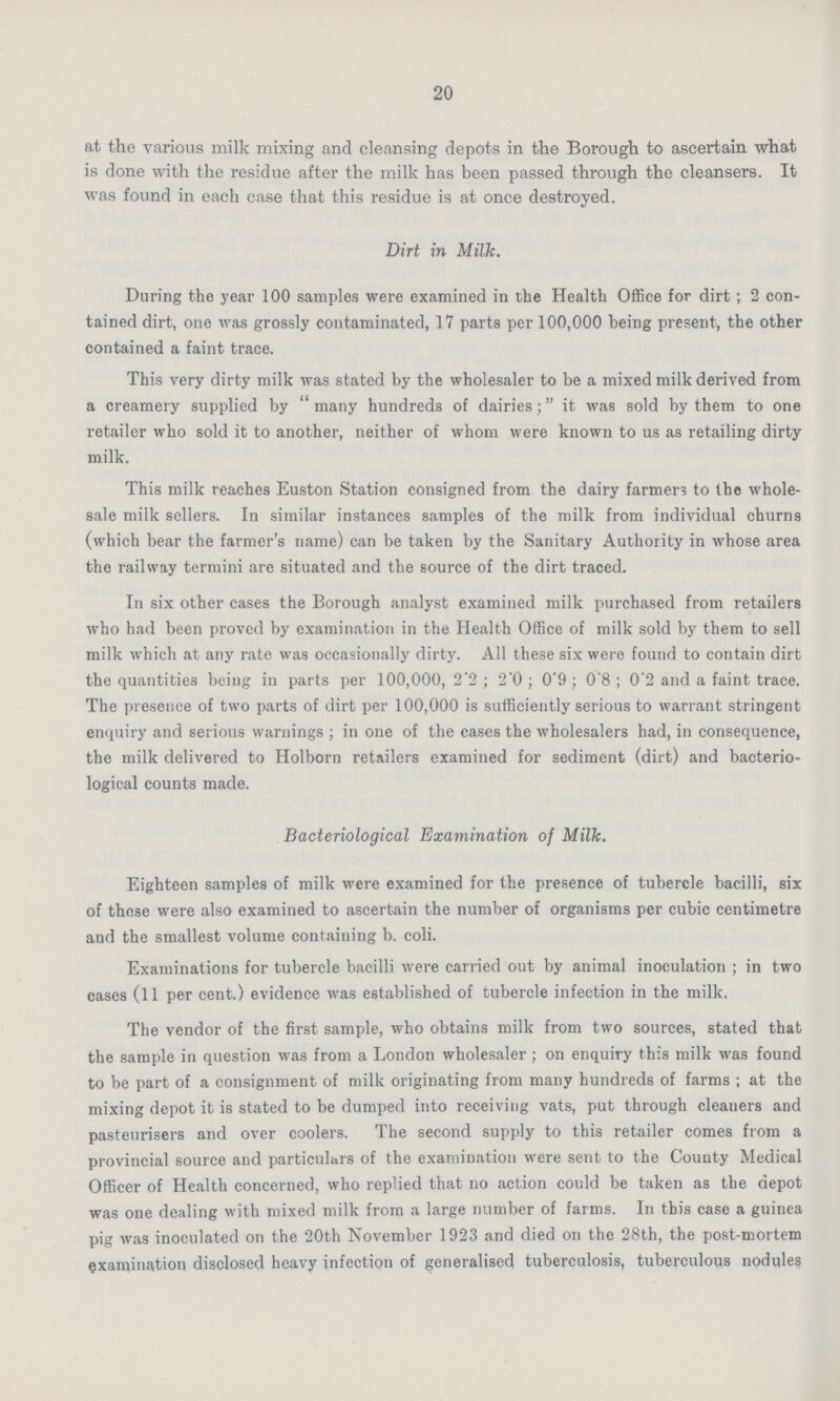 20 at the various milk mixing and cleansing depots in the Borough to ascertain what is done with the residue after the milk has been passed through the cleansers. It was found in each case that this residue is at once destroyed. Dirt in Milk. During the year 100 samples were examined in the Health Office for dirt; 2 con tained dirt, one was grossly contaminated, 17 parts per 100,000 being present, the other contained a faint trace. This very dirty milk was stated by the wholesaler to be a mixed milk derived from a creamery supplied by many hundreds of dairies; it was sold by them to one retailer who sold it to another, neither of whom were known to us as retailing dirty milk. This milk reaches Euston Station consigned from the dairy farmers to the whole sale milk sellers. In similar instances samples of the milk from individual churns (which bear the farmer's name) can be taken by the Sanitary Authority in whose area the railway termini are situated and the source of the dirt traced. In six other cases the Borough analyst examined milk purchased from retailers who had been proved by examination in the Health Office of milk sold by them to sell milk which at any rate was occasionally dirty. All these six were found to contain dirt the quantities being in parts per 100,000, 2.2 ; 2'0; 0.9; 0.8; 0.2and a faint trace. The presence of two parts of dirt per 100,000 is sufficiently serious to warrant stringent enquiry and serious warnings ; in one of the cases the wholesalers had, in consequence, the milk delivered to Holborn retailers examined for sediment (dirt) and bacterio logical counts made. Bacteriological Examination of Milk. Eighteen samples of milk were examined for the presence of tubercle bacilli, six of these were also examined to ascertain the number of organisms per cubic centimetre and the smallest volume containing b. coli. Examinations for tubercle bacilli were carried out by animal inoculation ; in two cases (11 per cent.) evidence was established of tubercle infection in the milk. The vendor of the first sample, who obtains milk from two sources, stated that the sample in question was from a London wholesaler; on enquiry this milk was found to be part of a consignment of milk originating from many hundreds of farms ; at the mixing depot it is stated to be dumped into receiving vats, put through cleaners and pasteurisers and over coolers. The second supply to this retailer comes from a provincial source and particulars of the examination were sent to the County Medical Officer of Health concerned, who replied that no action could be taken as the depot was one dealing with mixed milk from a large number of farms. In this case a guinea pig was inoculated on the 20th November 1923 and died on the 28th, the post-mortem examination disclosed heavy infection of generalised tuberculosis, tuberculous nodules