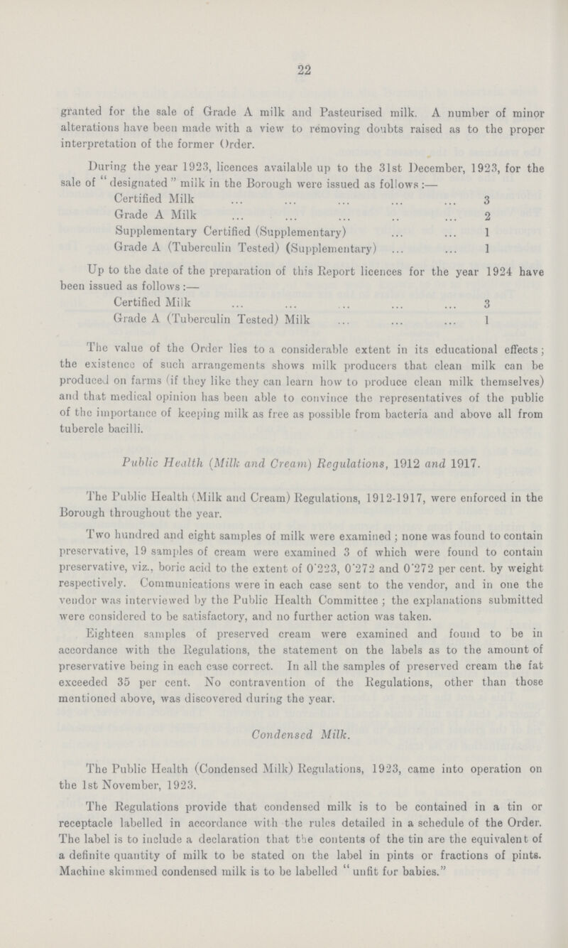 22 granted for the sale of Grade A milk and Pasteurised milk. A number of minor alterations have been made with a view to removing doubts raised as to the proper interpretation of the former Order. During the year 1923, licences available up to the 31st December, 1923, for the sale of designated milk in the Borough were issued as follows:— Certified Milk 3 Grade A Milk 2 Supplementary Certified (Supplementary) 1 Grade A (Tuberculin Tested) (Supplementary) 1 Up to the date of the preparation of this Report licences for the year 1924 have been issued as follows:— Certified Milk 3 Grade A (Tuberculin Tested) Milk 1 The value of the Order lies to a considerable extent in its educational effects; the existence of such arrangements shows milk producers that clean milk can be produced on farms (if they like they can learn how to produce clean milk themselves) and that medical opinion has been able to convince the representatives of the public of the importance of keeping milk as free as possible from bacteria and above all from tubercle bacilli. Public Health (Milk and Cream) Regulations, 1912 and 1917. The Public Health (Milk and Cream) Regulations, 1912-1917, were enforced in the Borough throughout the year. Two hundred and eight samples of milk were examined; none was found to contain preservative, 19 samples of cream were examined 3 of which were found to contain preservative, viz., boric acid to the extent of 0.223, 0.272 and 0.272 per cent. by weight respectively. Communications were in each case sent to the vendor, and in one the vendor was interviewed by the Public Health Committee; the explanations submitted were considered to be satisfactory, and no further action was taken. Eighteen samples of preserved cream were examined and found to be in accordance with the Regulations, the statement on the labels as to the amount of preservative being in each case correct. In all the samples of preserved cream the fat exceeded 35 per cent. No contravention of the Regulations, other than those mentioned above, was discovered during the year. Condensed Milk. The Public Health (Condensed Milk) Regulations, 1923, came into operation on the 1st November, 1923. The Regulations provide that condensed milk is to be contained in a tin or receptacle labelled in accordance with the rules detailed in a schedule of the Order. The label is to include a declaration that the contents of the tin are the equivalent of a definite quantity of milk to be stated on the label in pints or fractions of pints. Machine skimmed condensed milk is to be labelled unfit for babies.