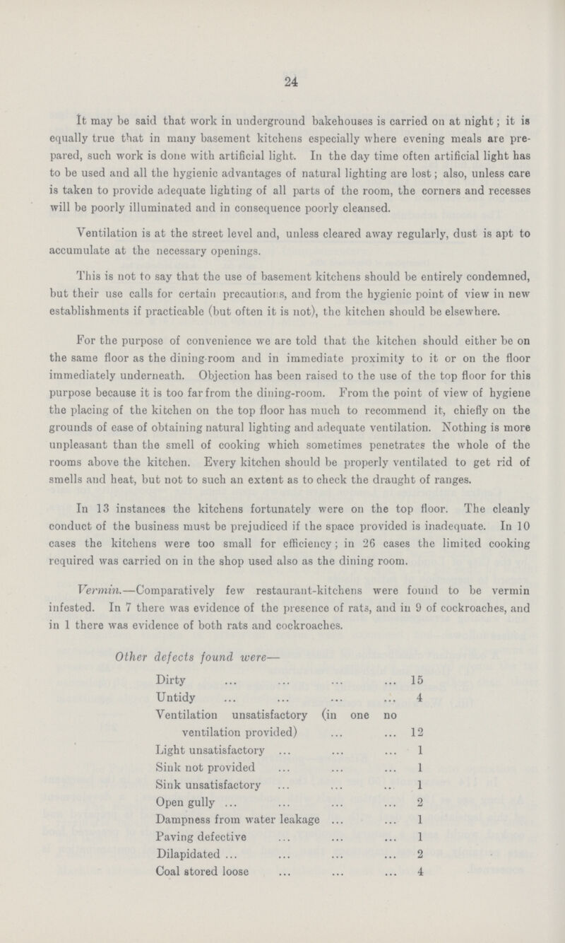 24 It may be said that work in underground bakehouses is carried on at night; it is equally true that in many basement kitchens especially where evening meals are pre pared, such work is done with artificial light. In the day time often artificial light has to be used and all the hygienic advantages of natural lighting are lost; also, unless care is taken to provide adequate lighting of all parts of the room, the corners and recesses will be poorly illuminated and in consequence poorly cleansed. Ventilation is at the street level and, unless cleared away regularly, dust is apt to accumulate at the necessary openings. This is not to say that the use of basement kitchens should be entirely condemned, but their use calls for certain precautions, and from the hygienic point of view in new establishments if practicable (but often it is not), the kitchen should be elsewhere. For the purpose of convenience we are told that the kitchen should either be on the same floor as the dining-room and in immediate proximity to it or on the floor immediately underneath. Objection has been raised to the use of the top floor for this purpose because it is too far from the dining-room. From the point of view of hygiene the placing of the kitchen on the top floor has much to recommend it, chiefly on the grounds of ease of obtaining natural lighting and adequate ventilation. Nothing is more unpleasant than the smell of cooking which sometimes penetrates the whole of the rooms above the kitchen. Every kitchen should be properly ventilated to get rid of smells and heat, but not to such an extent as to check the draught of ranges. In 13 instances the kitchens fortunately were on the top floor. The cleanly conduct of the business must be prejudiced if the space provided is inadequate. In 10 cases the kitchens were too small for efficiency; in 26 cases the limited cooking required was carried on in the shop used also as the dining room. Vermin.—Comparatively few restaurant-kitchens were found to be vermin infested. In 7 there was evidence of the presence of rats, and in 9 of cockroaches, and in 1 there was evidence of both rats and cockroaches. Other defects found were— Dirty 15 Untidy 4 Ventilation unsatisfactory (in one no ventilation provided) 12 Light unsatisfactory 1 Sink not provided 1 Sink unsatisfactory 1 Open gully 2 Dampness from water leakage 1 Paving defective 1 Dilapidated 2 Coal stored loose 4