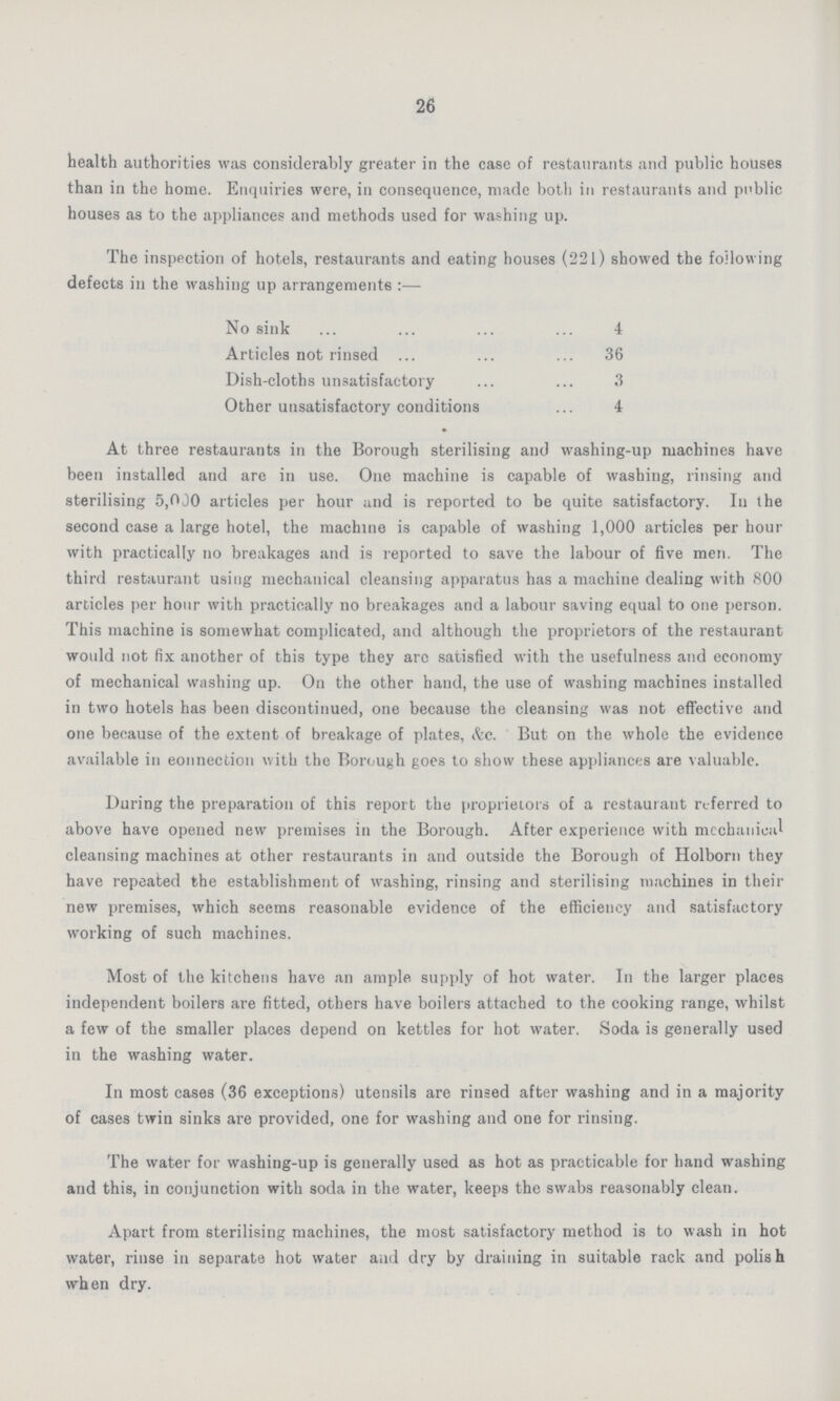 26 health authorities was considerably greater in the case of restaurants and public houses than in the home. Enquiries were, in consequence, made both in restaurants and public houses as to the appliances and methods used for washing up. The inspection of hotels, restaurants and eating houses (221) showed the following defects in the washing up arrangements:— No sink 4 Articles not rinsed 36 Dish-cloths unsatisfactory 3 Other unsatisfactory conditions 4 At three restaurants in the Borough sterilising and washing-up machines have been installed and are in use. One machine is capable of washing, rinsing and sterilising 5,000 articles per hour and is reported to be quite satisfactory. In the second case a large hotel, the machine is capable of washing 1,000 articles per hour with practically no breakages and is reported to save the labour of five men. The third restaurant using mechanical cleansing apparatus has a machine dealing with 800 articles per hour with practically no breakages and a labour saving equal to one person. This machine is somewhat complicated, and although the proprietors of the restaurant would not fix another of this type they arc satisfied with the usefulness and economy of mechanical washing up. On the other hand, the use of washing machines installed in two hotels has been discontinued, one because the cleansing was not effective and one because of the extent of breakage of plates, &c. But on the whole the evidence available in connection with the Borough goes to show these appliances are valuable. During the preparation of this report the proprietors of a restaurant referred to above have opened new premises in the Borough. After experience with mechanical cleansing machines at other restaurants in and outside the Borough of Holborn they have repeated the establishment of washing, rinsing and sterilising machines in their new premises, which seems reasonable evidence of the efficiency and satisfactory working of such machines. Most of the kitchens have an ample, supply of hot water. In the larger places independent boilers are fitted, others have boilers attached to the cooking range, whilst a few of the smaller places depend on kettles for hot water. Soda is generally used in the washing water. In most cases (36 exceptions) utensils are rinsed after washing and in a majority of cases twin sinks are provided, one for washing and one for rinsing. The water for washing-up is generally used as hot as practicable for hand washing and this, in conjunction with soda in the water, keeps the swabs reasonably clean. Apart from sterilising machines, the most satisfactory method is to wash in hot water, rinse in separate hot water and dry by draining in suitable rack and polish when dry.