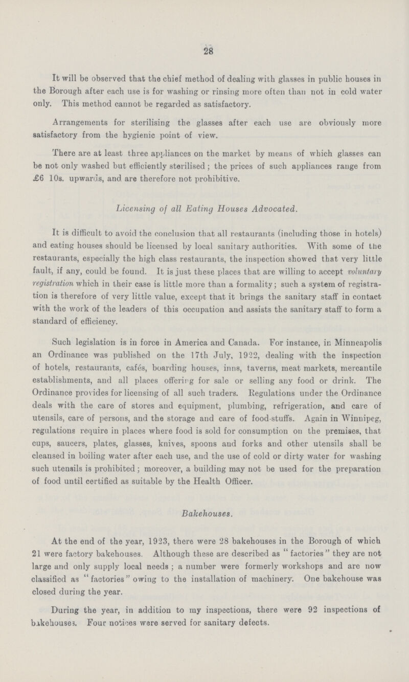 28 It will be observed that the chief method of dealing with glasses in public houses in the Borough after each use is for washing or rinsing more often than not in cold water only. This method cannot be regarded as satisfactory. Arrangements for sterilising the glasses after each use are obviously more satisfactory from the hygienic point of view. There are at least three appliances on the market by means of which glasses can be not only washed but efficiently sterilised; the prices of such appliances range from £6 10s. upwards, and are therefore not prohibitive. Licensing of all Eating Houses Advocated. It is difficult to avoid the conclusion that all restaurants (including those in hotels) and eating houses should be licensed by local sanitary authorities. With some of the restaurants, especially the high class restaurants, the inspection showed that very little fault, if any, could be found. It is just these places that are willing to accept voluntary registration which in their case is little more than a formality; such a system of registra tion is therefore of very little value, except that it brings the sanitary staff in contact with the work of the leaders of this occupation and assists the sanitary staff to form a standard of efficiency. Such legislation is in force in America and Canada. For instance, in Minneapolis an Ordinance was published on the 17th July, 1922, dealing with the inspection of hotels, restaurants, cafes, boarding houses, inns, taverns, meat markets, mercantile establishments, and all places offering for sale or selling any food or drink. The Ordinance provides for licensing of all such traders. Regulations under the Ordinance deals with the care of stores and equipment, plumbing, refrigeration, and care of utensils, care of persons, and the storage and care of food-stuffs. Again in Winnipeg, regulations require in places where food is sold for consumption on the premises, that cups, saucers, plates, glasses, knives, spoons and forks and other utensils shall be cleansed in boiling water after each use, and the use of cold or dirty water for washing such utensils is prohibited; moreover, a building may not be used for the preparation of food until certified as suitable by the Health Officer. Bakehouses. At the end of the year, 1923, there were 28 bakehouses in the Borough of which 21 were factory bakehouses. Although these are described as factories they are not large and only supply local needs; a number were formerly workshops and are now classified as factories owing to the installation of machinery. One bakehouse was closed during the year. During the year, in addition to my inspections, there were 92 inspections of bakehouses. Four notices were served for sanitary defects.