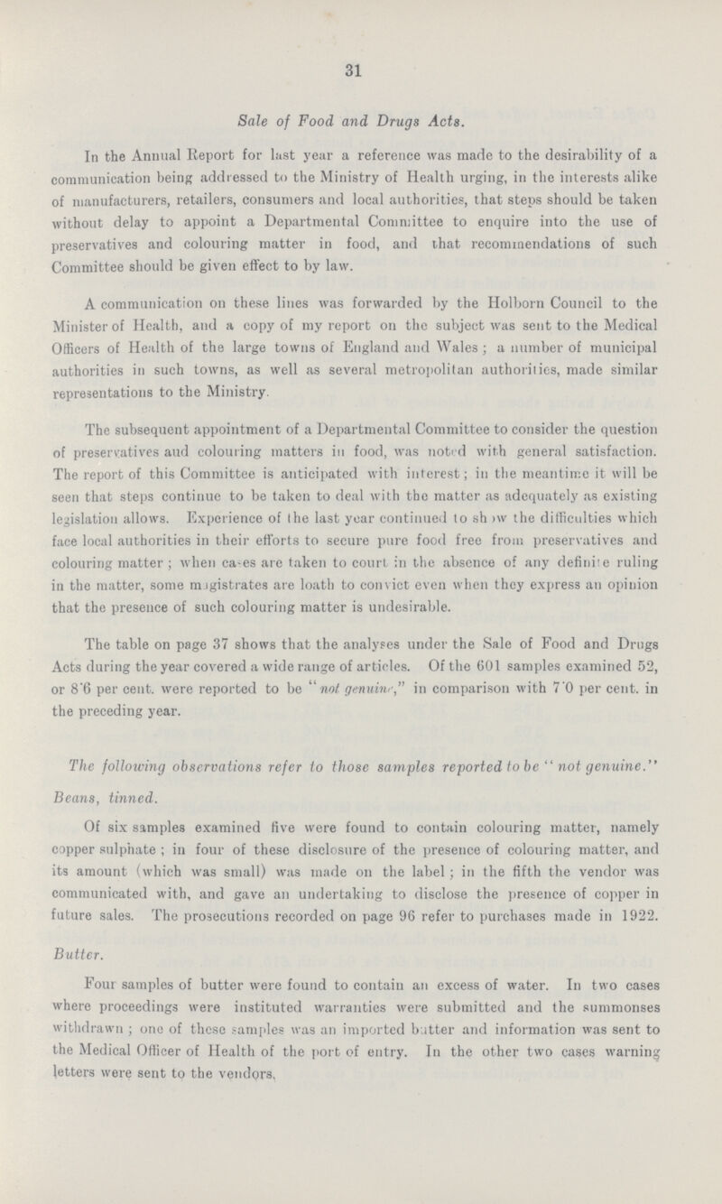 31 Sale of Food and Drugs Acts. In the Annual Report for last year a reference was made to the desirability of a communication being addressed to the Ministry of Health urging, in the interests alike of manufacturers, retailers, consumers and local authorities, that steps should be taken without delay to appoint a Departmental Committee to enquire into the use of preservatives and colouring matter in food, and that recommendations of such Committee should be given effect to by law. A communication on these lines was forwarded by the Holborn Council to the Minister of Health, and a copy of my report on the subject was sent to the Medical Officers of Health of the large towns of England and Wales; a number of municipal authorities in such towns, as well as several metropolitan authorities, made similar representations to the Ministry. The subsequent appointment of a Departmental Committee to consider the question of preservatives aud colouring matters in food, was noted with general satisfaction. The report of this Committee is anticipated with interest; in the meantime it will be seen that steps continue to be taken to deal with the matter as adequately as existing legislation allows. Experience of the last year continued to sh >w the difficulties which face local authorities in their efforts to secure pure food free from preservatives and colouring matter; when ca-es arc taken to court in the absence of any definite ruling in the matter, some magistrates are loath to convict even when they express an opinion that the presence of such colouring matter is undesirable. The table on page 37 shows that the analyses under the Sale of Food and Drugs Acts during the year covered a wide range of articles. Of the 601 samples examined 52, or 8'6 per cent. were reported to be not genuine, in comparison with 7.0 per cent. in the preceding year. The following observations refer to those samples reported to be not genuine Beans, tinned. Of six samples examined five were found to contain colouring matter, namely copper sulphate ; in four of these disclosure of the presence of colouring matter, and its amount (which was small) was made on the label; in the fifth the vendor was communicated with, and gave an undertaking to disclose the presence of copper in future sales. The prosecutions recorded on page 96 refer to purchases made in 1922. Butter. Four samples of butter were found to contain an excess of water. In two cases where proceedings were instituted warranties were submitted and the summonses withdrawn; one of these samples was an imported butter and information was sent to the Medical Officer of Health of the port of entry. In the other two cases warning letters were sent to the vendors.