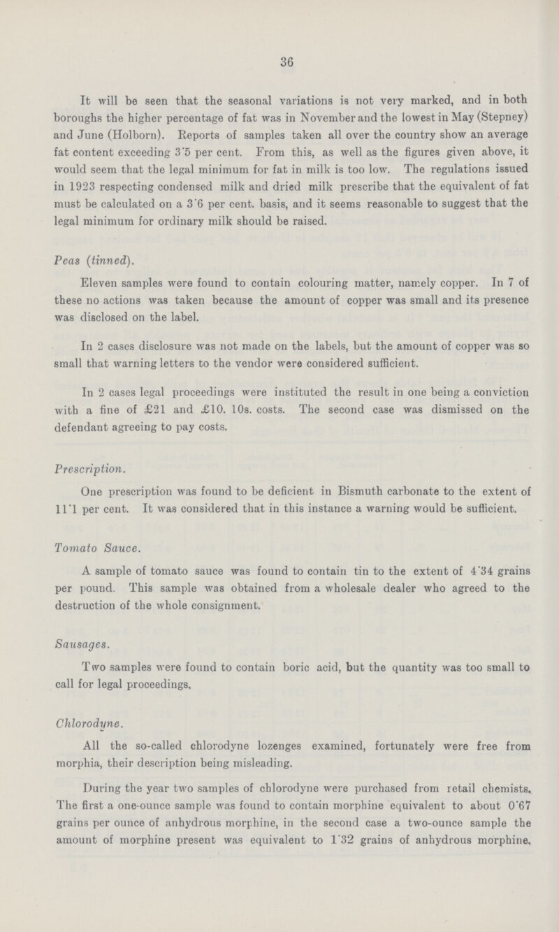 36 It will be seen that the seasonal variations is not very marked, and in both boroughs the higher percentage of fat was in November and the lowest in May (Stepney) and June (Holborn). Reports of samples taken all over the country show an average fat content exceeding 3.5 per cent. From this, as well as the figures given above, it would seem that the legal minimum for fat in milk is too low. The regulations issued in 1923 respecting condensed milk and dried milk prescribe that the equivalent of fat must be calculated on a 3.6 per cent. basis, and it seems reasonable to suggest that the legal minimum for ordinary milk should be raised. Peas (tinned). Eleven samples were found to contain colouring matter, namely copper. In 7 of these no actions was taken because the amount of copper was small and its presence was disclosed on the label. In 2 cases disclosure was not made on the labels, but the amount of copper was so small that warning letters to the vendor were considered sufficient. In 2 cases legal proceedings were instituted the result in one being a conviction with a fine of £21 and £10. 10s. costs. The second case was dismissed on the defendant agreeing to pay costs. Prescription. One prescription was found to be deficient in Bismuth carbonate to the extent of ll.l per cent. It was considered that in this instance a warning would be sufficient. Tomato Sauce. A sample of tomato sauce was found to contain tin to the extent of 4.34 grains per pound. This sample was obtained from a wholesale dealer who agreed to the destruction of the whole consignment. Sausages. T »vo samples were found to contain boric acid, but the quantity was too small to call for legal proceedings, Chlorodyne. All the so-called chlorodyne lozenges examined, fortunately were free from morphia, their description being misleading. During the year two samples of chlorodyne were purchased from retail chemists. The first a one-ounce sample was found to contain morphine equivalent to about 0'67 grains per ounce of anhydrous morphine, in the second case a two-ounce sample the amount of morphine present was equivalent to 1.32 grains of anhydrous morphine.