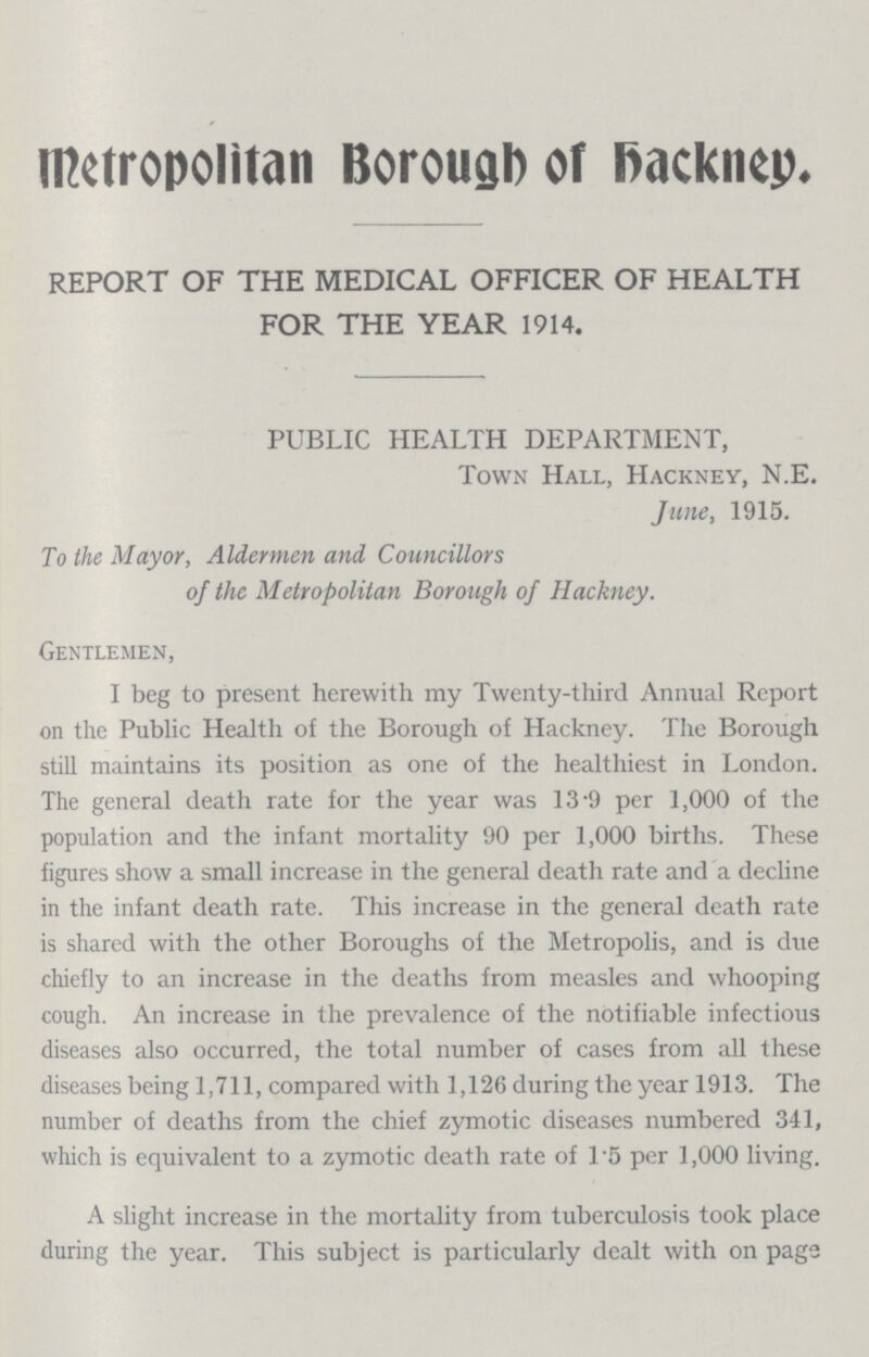 Metropolitan Borough of Hackney. REPORT OF THE MEDICAL OFFICER OF HEALTH FOR THE YEAR 1914. PUBLIC HEALTH DEPARTMENT, Town Hall, Hackney, N.E. June, 1915. To the Mayor, Aldermen and Councillors of the Metropolitan Borough of Hackney. Gentlemen, I beg to present herewith my Twenty-third Annual Report on the Public Health of the Borough of Hackney. The Borough still maintains its position as one of the healthiest in London. The general death rate for the year was 13.9 per 1,000 of the population and the infant mortality 90 per 1,000 births. These figures show a small increase in the general death rate and a decline in the infant death rate. This increase in the general death rate is shared with the other Boroughs of the Metropolis, and is due chiefly to an increase in the deaths from measles and whooping cough. An increase in the prevalence of the notifiable infectious diseases also occurred, the total number of cases from all these diseases being 1,711, compared with 1,126 during the year 1913. The number of deaths from the chief zymotic diseases numbered 341, which is equivalent to a zymotic death rate of 1.5 per 1,000 living. A slight increase in the mortality from tuberculosis took place during the year. This subject is particularly dealt with on page