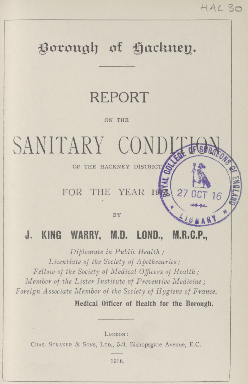 Borough of Hackney. REPORT ON THE SANITARY CONDTION OF THE HACKNEY DISTRICT, FOR THE YEAR 1915. BY J. KING WARRY, M.D. LOND., M.R.G.P., Diplomate in Public Health; Licentiate of the Society of Apothecaries; Fellow of the Society of Medical Officers of Health; Member of the Lister Institute of Preventive Medicine; Foreign Associate Member of the Society of Hygiene of France. Medical Officer of Health for the Borough. London: Chas. Straker & Sons, Ltd., 5-9, Bishopsgate Avenue, E.C. 1916.