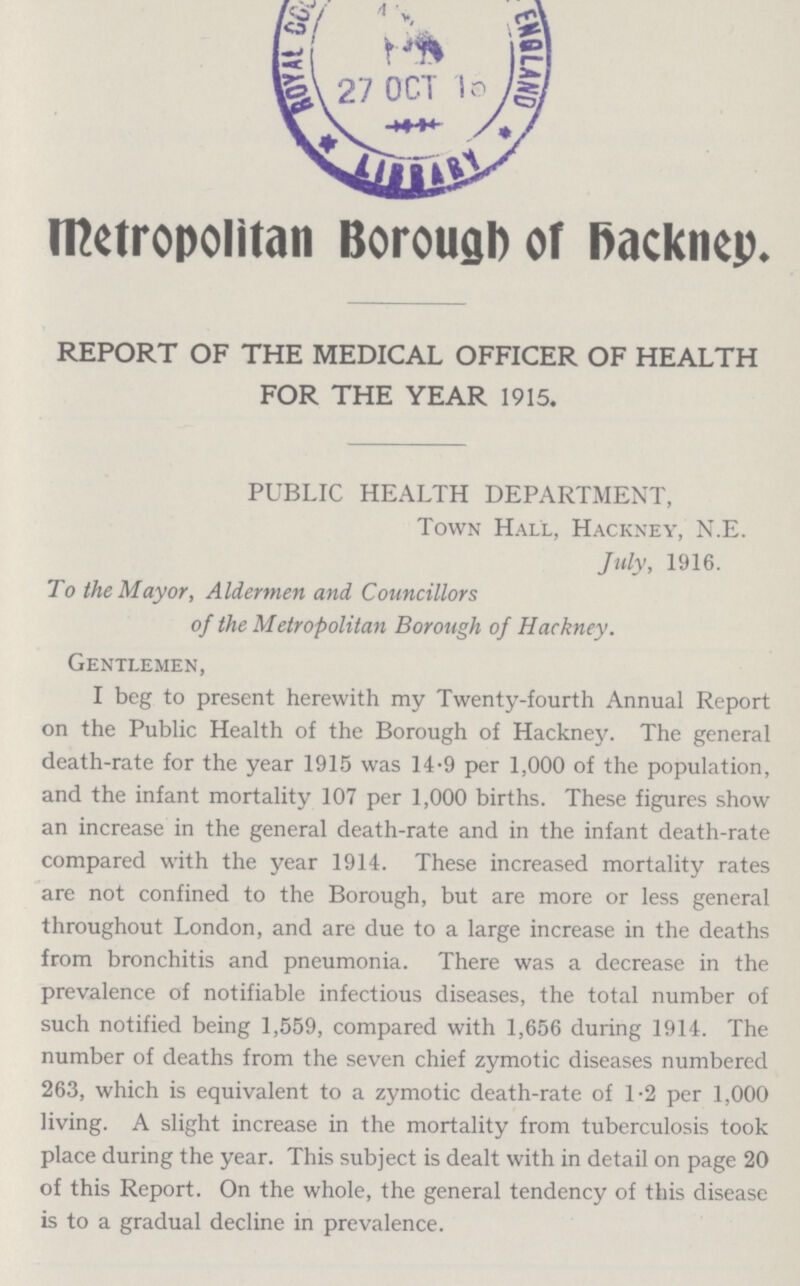 Metropolitan Borough of Hackney. REPORT OF THE MEDICAL OFFICER OF HEALTH FOR THE YEAR 1915. PUBLIC HEALTH DEPARTMENT, Town Hall, Hackney, N.E. July, 1916. To the Mayor, Aldermen and Councillors of the Metropolitan Borough of Hackney. Gentlemen, I beg to present herewith my Twenty-fourth Annual Report on the Public Health of the Borough of Hackney. The general death-rate for the year 1915 was 14.9 per 1,000 of the population, and the infant mortality 107 per 1,000 births. These figures show an increase in the general death-rate and in the infant death-rate compared with the year 1914. These increased mortality rates are not confined to the Borough, but are more or less general throughout London, and are due to a large increase in the deaths from bronchitis and pneumonia. There was a decrease in the prevalence of notifiable infectious diseases, the total number of such notified being 1,559, compared with 1,656 during 1914. The number of deaths from the seven chief zymotic diseases numbered 263, which is equivalent to a zymotic death-rate of 1.2 per 1,000 living. A slight increase in the mortality from tuberculosis took place during the year. This subject is dealt with in detail on page 20 of this Report. On the whole, the general tendency of this disease is to a gradual decline in prevalence.