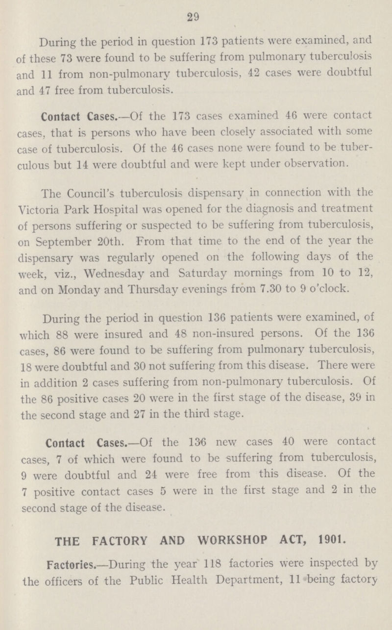 29 During the period in question 173 patients were examined, and of these 73 were found to be suffering from pulmonary tuberculosis and 11 from non-pulmonary tuberculosis, 42 cases were doubtful and 47 free from tuberculosis. Contact Cases.—Of the 173 cases examined 46 were contact cases, that is persons who have been closely associated with some case of tuberculosis. Of the 46 cases none were found to be tuber culous but 14 were doubtful and were kept under observation. The Council's tuberculosis dispensary in connection with the Victoria Park Hospital was opened for the diagnosis and treatment of persons suffering or suspected to be suffering from tuberculosis, on September 20th. From that time to the end of the year the dispensary was regularly opened on the following days of the week, viz., Wednesday and Saturday mornings from 10 to 12, and on Monday and Thursday evenings from 7.30 to 9 o'clock. During the period in question 136 patients were examined, of which 88 were insured and 48 non-insured persons. Of the 136 cases, 86 were found to be suffering from pulmonary tuberculosis, 18 were doubtful and 30 not suffering from this disease. There were in addition 2 cases suffering from non-pulmonary tuberculosis. Of the 86 positive cases 20 were in the first stage of the disease, 39 in the second stage and 27 in the third stage. Contact Cases.—Of the 136 new cases 40 were contact cases, 7 of which were found to be suffering from tuberculosis, 9 were doubtful and 24 were free from this disease. Of the 7 positive contact cases 5 were in the first stage and 2 in the second stage of the disease. THE FACTORY AND WORKSHOP ACT, 1901. Factories.—During the year 118 factories were inspected by the officers of the Public Health Department, 11 being factory