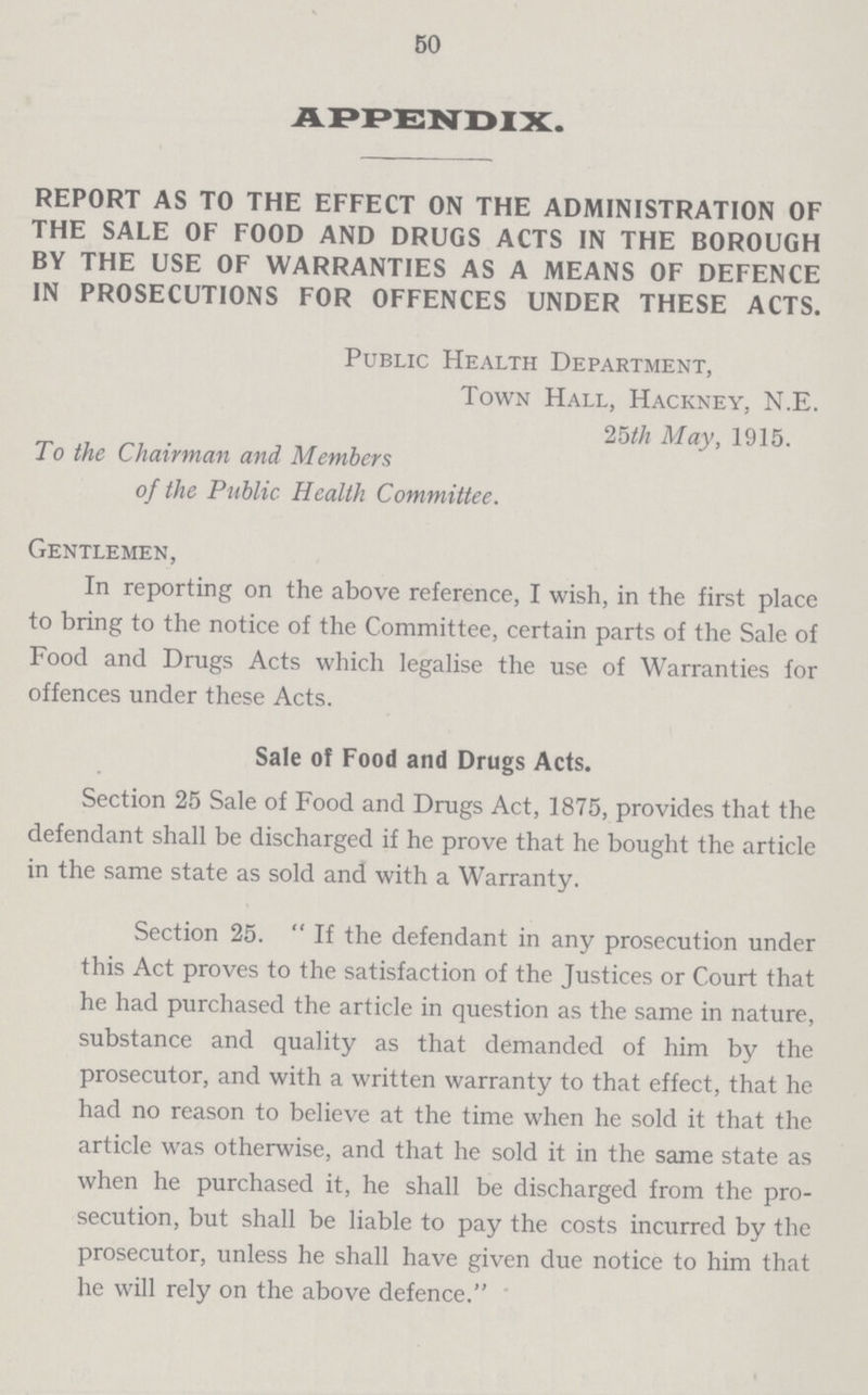 50 APPENDIX. REPORT AS TO THE EFFECT ON THE ADMINISTRATION OF THE SALE OF FOOD AND DRUGS ACTS IN THE BOROUGH BY THE USE OF WARRANTIES AS A MEANS OF DEFENCE IN PROSECUTIONS FOR OFFENCES UNDER THESE ACTS. Public Health Department, Town Hall, Hackney, N.E. 25th May, 1915. To the Chairman and Members of the Public Health Committee. Gentlemen, In reporting on the above reference, I wish, in the first place to bring to the notice of the Committee, certain parts of the Sale of Food and Drugs Acts which legalise the use of Warranties for offences under these Acts. Sale of Food and Drugs Acts. Section 25 Sale of Food and Drugs Act, 1875, provides that the defendant shall be discharged if he prove that he bought the article in the same state as sold and with a Warranty. Section 25. If the defendant in any prosecution under this Act proves to the satisfaction of the Justices or Court that he had purchased the article in question as the same in nature, substance and quality as that demanded of him by the prosecutor, and with a written warranty to that effect, that he had no reason to believe at the time when he sold it that the article was otherwise, and that he sold it in the same state as when he purchased it, he shall be discharged from the pro secution, but shall be liable to pay the costs incurred by the prosecutor, unless he shall have given due notice to him that he will rely on the above defence.