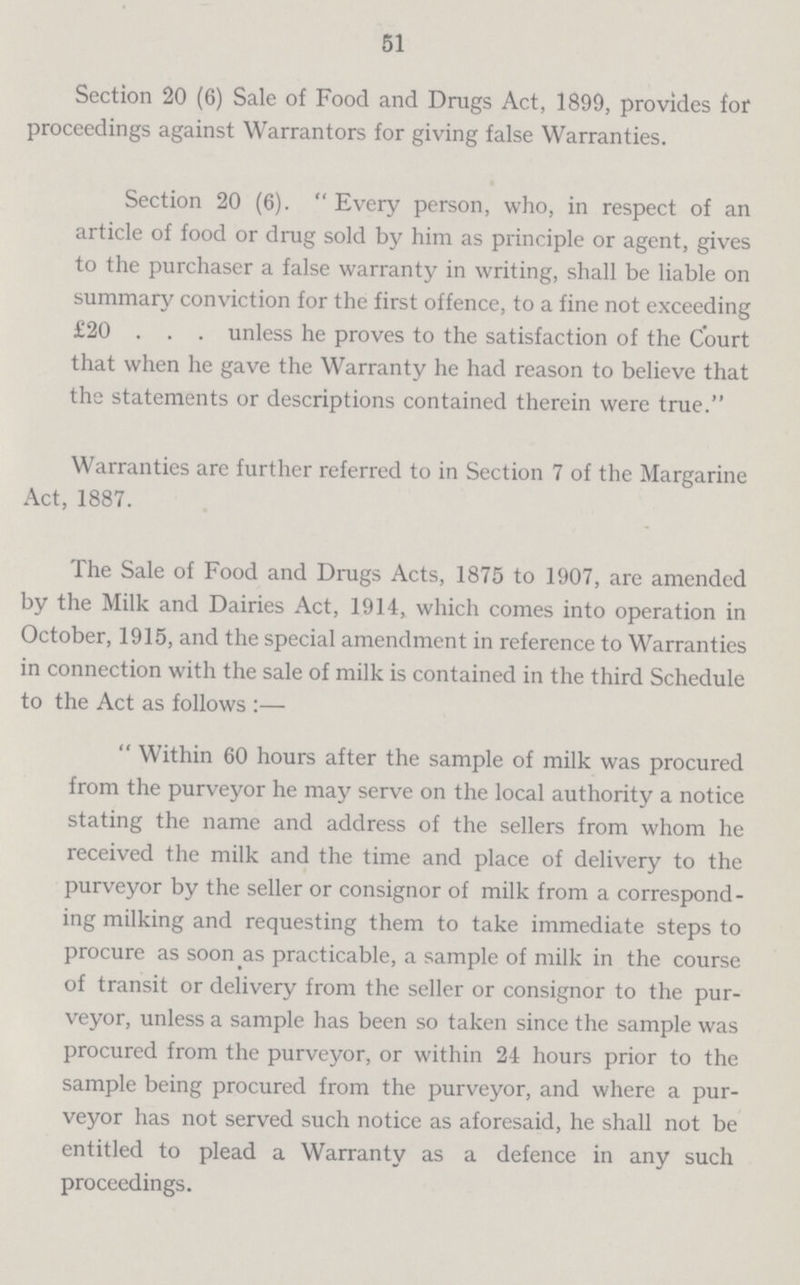 51 Section 20 (6) Sale of Food and Drugs Act, 1899, provides for proceedings against Warrantors for giving false Warranties. Section 20 (6). Every person, who, in respect of an article of food or drug sold by him as principle or agent, gives to the purchaser a false warranty in writing, shall be liable on summary conviction for the first offence, to a fine not exceeding £20 . . . unless he proves to the satisfaction of the Court that when he gave the Warranty he had reason to believe that the statements or descriptions contained therein were true. Warranties are further referred to in Section 7 of the Margarine Act, 1887. The Sale of Food and Drugs Acts, 1875 to 1907, are amended by the Milk and Dairies Act, 1914, which comes into operation in October, 1915, and the special amendment in reference to Warranties in connection with the sale of milk is contained in the third Schedule to the Act as follows:— Within 60 hours after the sample of milk was procured from the purveyor he may serve on the local authority a notice stating the name and address of the sellers from whom he received the milk and the time and place of delivery to the purveyor by the seller or consignor of milk from a correspond ing milking and requesting them to take immediate steps to procure as soon as practicable, a sample of milk in the course of transit or delivery from the seller or consignor to the pur veyor, unless a sample has been so taken since the sample was procured from the purveyor, or within 24 hours prior to the sample being procured from the purveyor, and where a pur veyor has not served such notice as aforesaid, he shall not be entitled to plead a Warranty as a defence in any such proceedings.