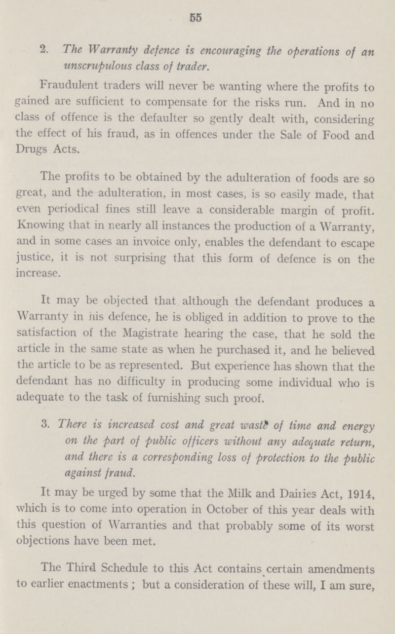 55 2. The Warranty defence is encouraging the operations of an unscrupulous class of trader. Fraudulent traders will never be wanting where the profits to gained are sufficient to compensate for the risks run. And in no class of offence is the defaulter so gently dealt with, considering the effect of his fraud, as in offences under the Sale of Food and Drugs Acts. The profits to be obtained by the adulteration of foods are so great, and the adulteration, in most cases, is so easily made, that even periodical fines still leave a considerable margin of profit. Knowing that in nearly all instances the production of a Warranty, and in some cases an invoice only, enables the defendant to escape justice, it is not surprising that this form of defence is on the increase. It may be objected that although the defendant produces a Warranty in his defence, he is obliged in addition to prove to the satisfaction of the Magistrate hearing the case, that he sold the article in the same state as when he purchased it, and he believed the article to be as represented. But experience has shown that the defendant has no difficulty in producing some individual who is adequate to the task of furnishing such proof. 3. There is increased cost and great waste of time and energy on the part of public officers without any adequate return, and there is a corresponding loss of protection to the public against fraud. It may be urged by some that the Milk and Dairies Act, 1914, which is to come into operation in October of this year deals with this question of Warranties and that probably some of its worst objections have been met. The Third Schedule to this Act contains certain amendments to earlier enactments; but a consideration of these will, I am sure,