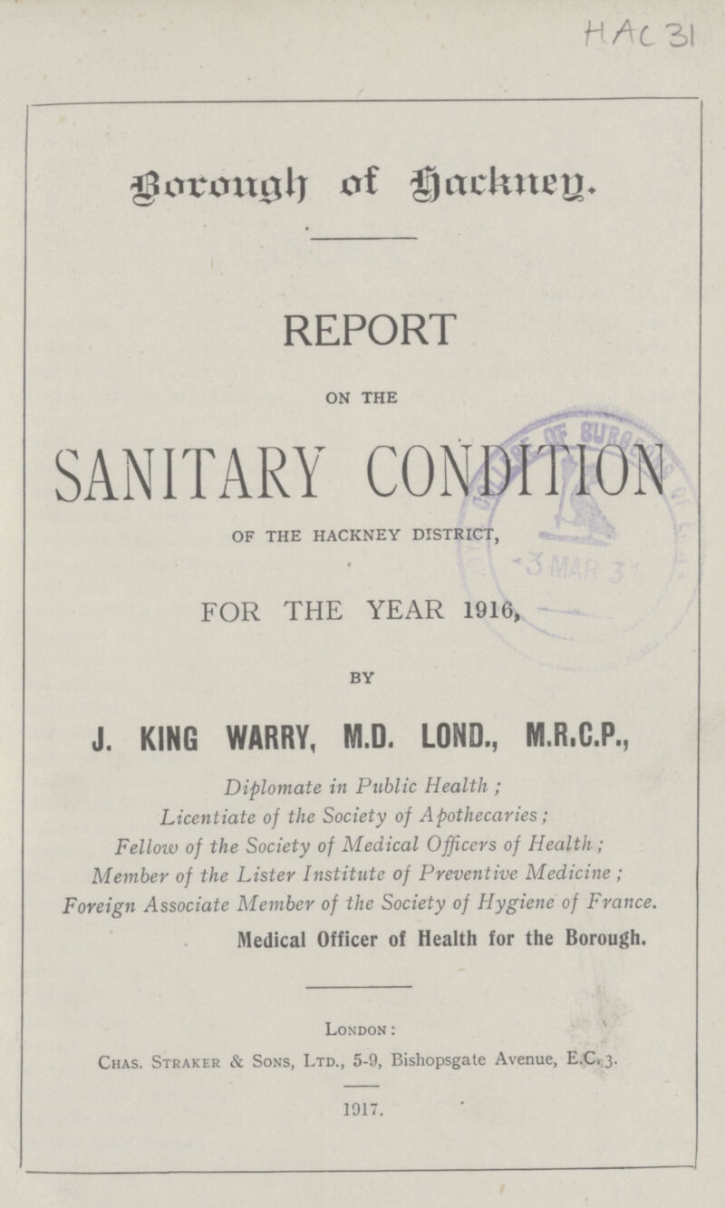 HAC 31 Borough of Hackney. REPORT on the SANITARY CONDITION of the hackney district, FOR THE YEAR 1916, by J. KING WARRY, M.D. LOND., M.R.C.P., Diplomate in Public Health ; Licentiate of the Society of Apothecaries; Fellow of the Society of Medical Officers of Health; Member of the Lister Institute of Preventive Medicine; Foreign Associate Member of the Society of Hygiene of France. Medical Officer of Health for the Borough. London: Chas. Straker & Sons, Ltd., 5-9, Bishopsgate Avenue, E.C1.3. 1917.