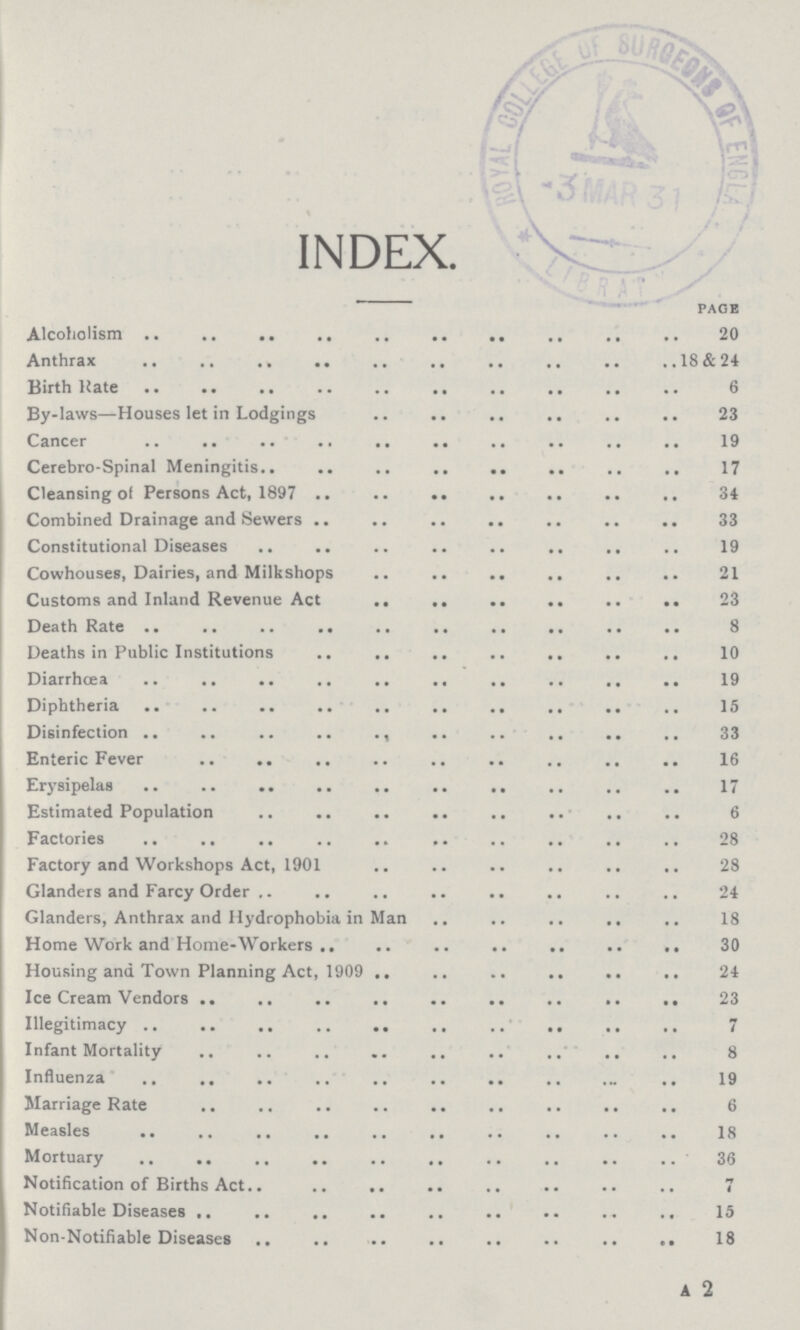 INDEX. page Alcoholism 20 Anthrax 18&24 Birth Hate 6 By-laws—Houses let in Lodgings 23 Cancer 19 Cerebro-Spinal Meningitis 17 Cleansing of Persons Act, 1897 34 Combined Drainage and Sewers 33 Constitutional Diseases 19 Cowhouses, Dairies, and Milkshops 21 Customs and Inland Revenue Act 23 Death Rate 8 Deaths in Public Institutions 10 Diarrhœa 19 Diphtheria 15 Disinfection 33 Enteric Fever 16 Erysipelas 17 Estimated Population 6 Factories 28 Factory and Workshops Act, 1901 28 Glanders and Farcy Order 24 Glanders, Anthrax and Hydrophobia in Man 18 Home Work and Home-Workers 30 Housing and Town Planning Act, 1909 24 Ice Cream Vendors 23 Illegitimacy 7 Infant Mortality 8 Influenza 19 Marriage Rate 6 Measles 18 Mortuary 36 Notification of Births Act 7 Notifiable Diseases 15 Non-Notifiable Diseases 18 A 2