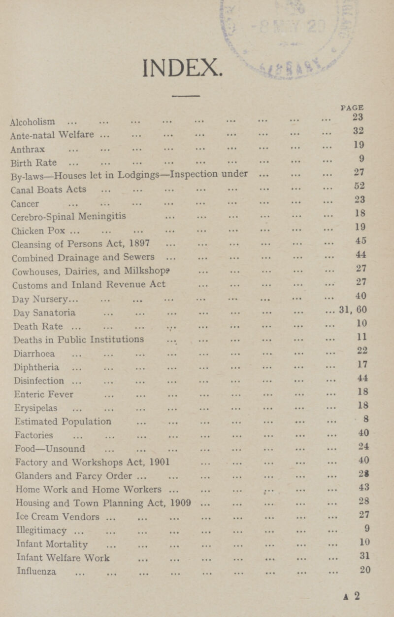 INDEX. page Alcoholism 23 Ante.natal Welfare 32 Anthrax 19 Birth Rate 9 By.laws—Houses let in Lodgings—Inspection under 27 Canal Boats Acts 52 Cancer 23 Cerebro.Spinal Meningitis 18 Chicken Pox 19 Cleansing of Persons Act, 1897 45 Combined Drainage and Sewers 44 Cowhouses, Dairies, and Milkshop? 27 Customs and Inland Revenue Act 27 Day Nursery 40 Day Sanatoria 31, 60 Death Rate 10 Deaths in Public Institutions 11 Diarrhoea 22 Diphtheria 17 Disinfection 44 Enteric Fever 18 Erysipelas 18 Estimated Population 8 Factories 40 Food—Unsound 24 Factory and Workshops Act, 1901 40 Glanders and Farcy Order 2i Home Work and Home Workers 43 Housing and Town Planning Act, 1909 28 Ice Cream Vendors 27 Illegitimacy 9 Infant Mortality 10 Infant Welfare Work 31 Influenza 20 A 2