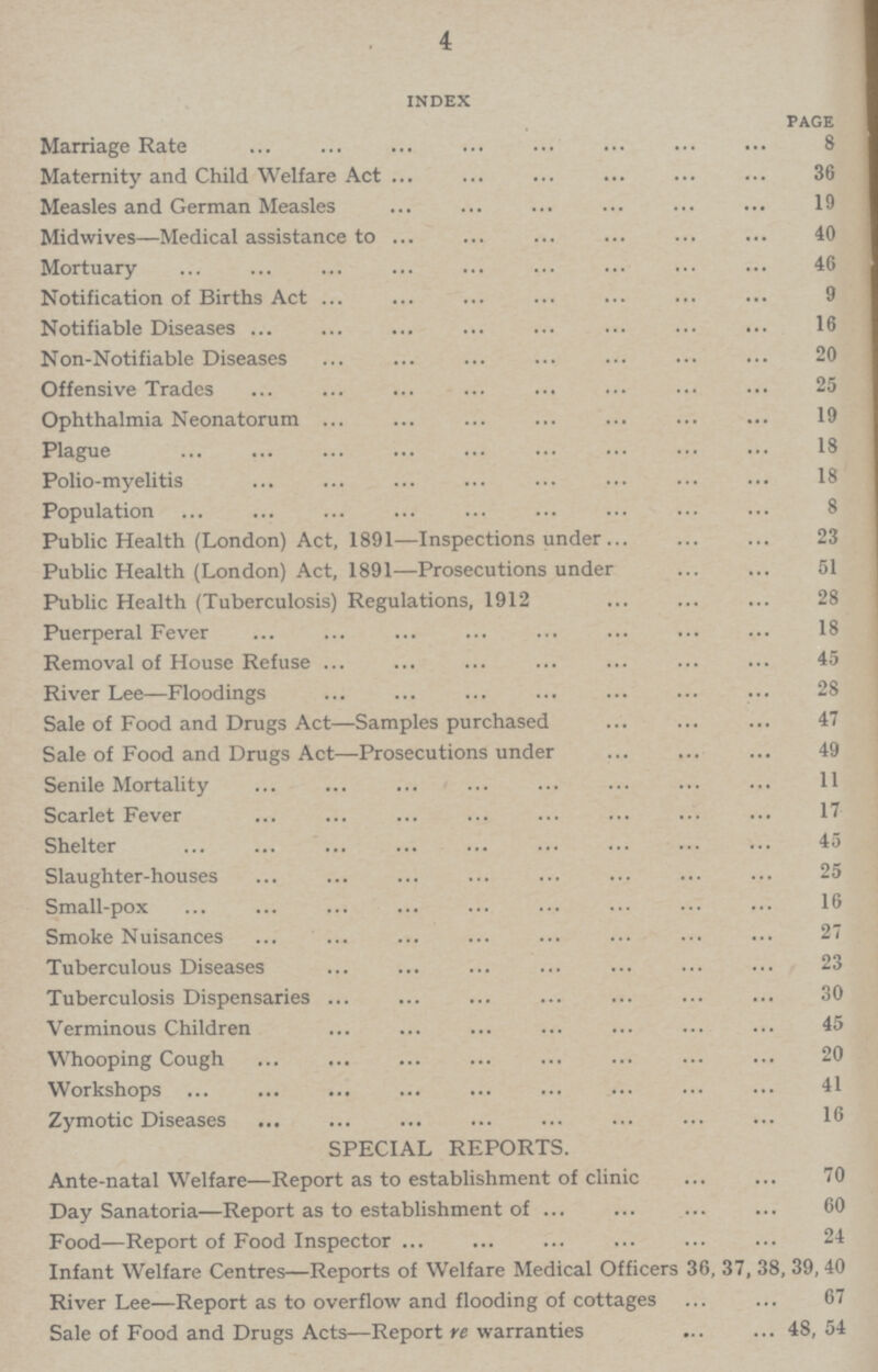 4 index page Marriage Rate 8 Maternity and Child Welfare Act 36 Measles and German Measles 19 Midwives—Medical assistance to 40 Mortuary 46 Notification of Births Act 9 Notifiable Diseases 16 Non.Notifiable Diseases 20 Offensive Trades 25 Ophthalmia Neonatorum 19 Plague IS Polio.myelitis 18 Population 8 Public Health (London) Act, 1891—Inspections under 23 Public Health (London) Act, 1891—Prosecutions under 51 Public Health (Tuberculosis) Regulations, 1912 ... ... ... 28 Puerperal Fever ... ... ... ... ... ... ... ... 18 Removal of House Refuse 45 River Lee—Floodings 28 Sale of Food and Drugs Act—Samples purchased 47 Sale of Food and Drugs Act—Prosecutions under 49 Senile Mortality 11 Scarlet Fever 17 Shelter 45 Slaughter.houses 25 Small.pox 16 Smoke Nuisances 27 Tuberculous Diseases 23 Tuberculosis Dispensaries 30 Verminous Children 45 Whooping Cough 20 Workshops 41 Zymotic Diseases 16 SPECIAL REPORTS. Ante.natal Welfare—Report as to establishment of clinic 70 Day Sanatoria—Report as to establishment of 60 Food—Report of Food Inspector 24 Infant Welfare Centres—Reports of Welfare Medical Officers 36, 37, 38, 39, 40 River Lee—Report as to overflow and flooding of cottages 67 Sale of Food and Drugs Acts—Report re warranties 48, 54