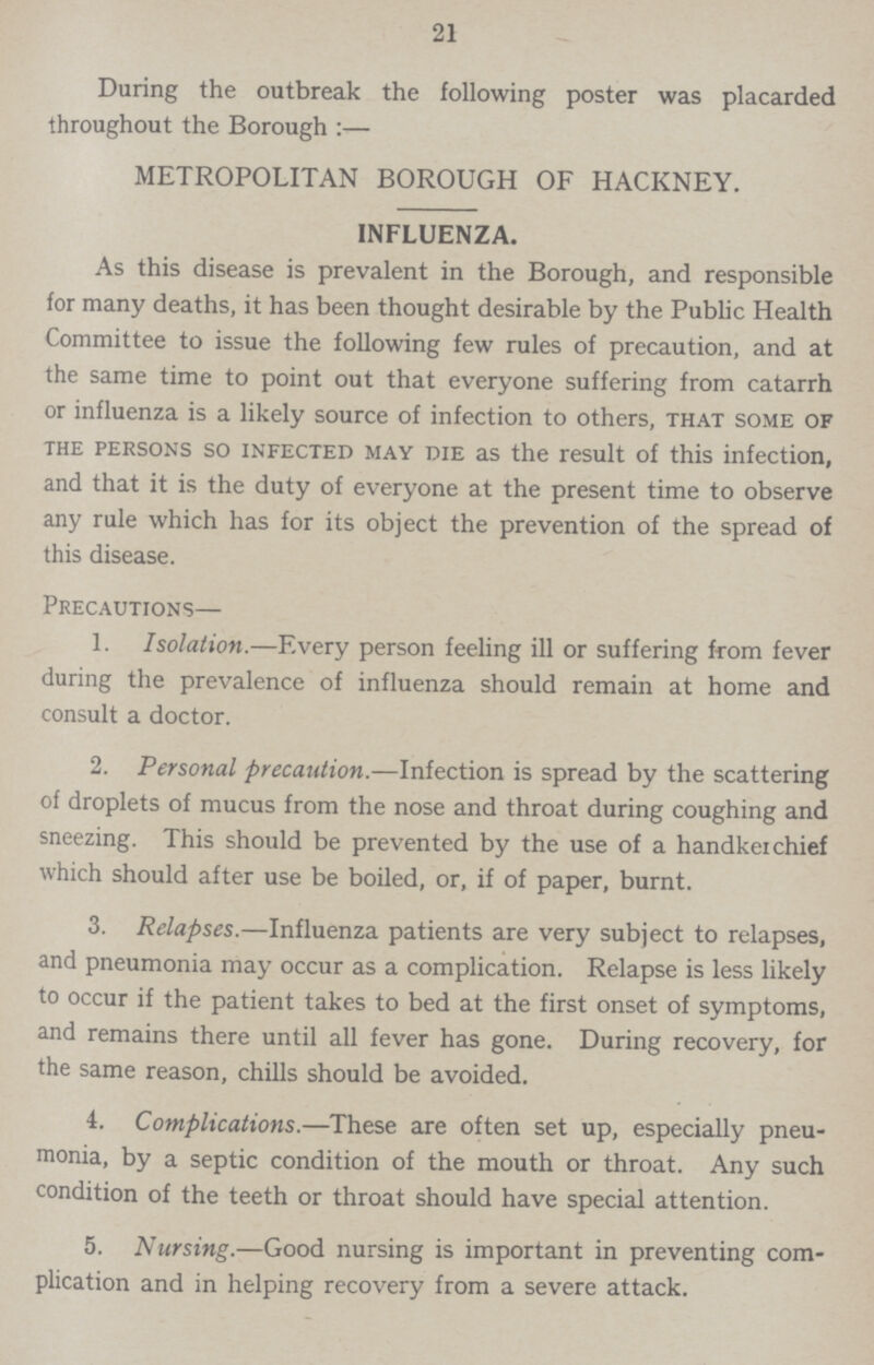 21 During the outbreak the following poster was placarded throughout the Boroug:— METROPOLITAN BOROUGH OF HACKNEY. INFLUENZA. As this disease is prevalent in the Borough, and responsible for many deaths, it has been thought desirable by the Public Health Committee to issue the following few rules of precaution, and at the same time to point out that everyone suffering from catarrh or influenza is a likely source of infection to others, that some of the persons so infected may die as the result of this infection, and that it is the duty of everyone at the present time to observe any rule which has for its object the prevention of the spread of this disease. Precautions— 1. Isolation.—Every person feeling ill or suffering from fever during the prevalence of influenza should remain at home and consult a doctor. 2. Personal precaution.—Infection is spread by the scattering of droplets of mucus from the nose and throat during coughing and sneezing. This should be prevented by the use of a handkerchief which should after use be boiled, or, if of paper, burnt. 3. Relapses.—Influenza patients are very subject to relapses, and pneumonia may occur as a complication. Relapse is less likely to occur if the patient takes to bed at the first onset of symptoms, and remains there until all fever has gone. During recovery, for the same reason, chills should be avoided. 4. Complications.—These are often set up, especially pneu monia, by a septic condition of the mouth or throat. Any such condition of the teeth or throat should have special attention. 5. Nursing.—Good nursing is important in preventing com plication and in helping recovery from a severe attack.