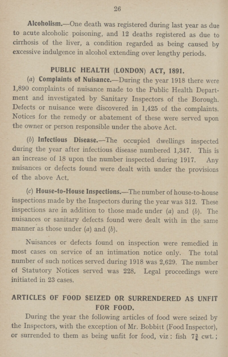 26 Alcoholism.—One death was registered during last year as due to acute alcoholic poisoning, and 12 deaths registered as due to cirrhosis of the liver, a condition regarded as being caused by excessive indulgence in alcohol extending over lengthy periods. PUBLIC HEALTH (LONDON) ACT, 1891. (a) Complaints of Nuisance.—During the year 1918 there were 1,890 complaints of nuisance made to the Public Health Depart ment and investigated by Sanitary Inspectors of the Borough. Defects or nuisance were discovered in 1,425 of the complaints. Notices for the remedy or abatement of these were served upon the owner or person responsible under the above Act. (b) Infectious Disease.—The occupied dwellings inspected during the year after infectious disease numbered 1,347. This is an increase of 18 upon the number inspected during 1917. Any nuisances or defects found were dealt with under the provisions of the above Act, (c) House-to-House Inspections.—The number of house-to-house inspections made by the Inspectors during the year was 312. These inspections are in addition to those made under (a) and (b). The nuisances or sanitary defects found were dealt with in the same manner as those under (a) and (b). Nuisances or defects found on inspection were remedied in most cases on service of an intimation notice only. The total number of such notices served during 1918 was 2,629. The number of Statutory Notices served was 228. Legal proceedings were initiated in 23 cases. ARTICLES OF FOOD SEIZED OR SURRENDERED AS UNFIT FOR FOOD. During the year the following articles of food were seized by the Inspectors, with the exception of Mr. Bobbitt (Food Inspector), or surrended to them as being unfit for food, viz: fish 7¾ cwt.;