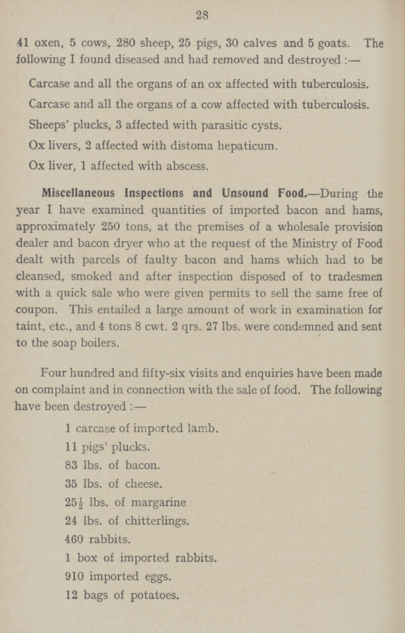 28 41 oxen, 5 cows, 280 sheep, 25 pigs, 30 calves and 5 goats. The following I found diseased and had removed and destroyed:— Carcase and all the organs of an ox affected with tuberculosis. Carcase and all the organs of a cow affected with tuberculosis. Sheeps' plucks, 3 affected with parasitic cysts. Ox livers, 2 affected with distoma hepaticum. Ox liver, 1 affected with abscess. Miscellaneous Inspections and Unsound Food.—During the year I have examined quantities of imported bacon and hams, approximately 250 tons, at the premises of a wholesale provision dealer and bacon dryer who at the request of the Ministry of Food dealt with parcels of faulty bacon and hams which had to be cleansed, smoked and after inspection disposed of to tradesmen with a quick sale who were given permits to sell the same free of coupon. This entailed a large amount of work in examination for taint, etc., and 4 tons 8 cwt. 2 qrs. 27 lbs. were condemned and sent to the soap boilers. Four hundred and fifty-six visits and enquiries have been made on complaint and in connection with the sale of food. The following have been destroyed:— 1 carcase of imported lamb. 11 pigs' plucks. 83 lbs. of bacon. 35 lbs. of cheese. 25½ lbs. of margarine 24 lbs. of chitterlings. 460 rabbits. 1 box of imported rabbits. 910 imported eggs. 12 bags of potatoes.
