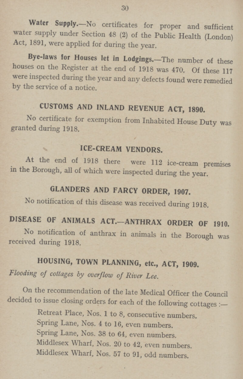 30 Water Supply.—No certificates for proper and sufficient water supply under Section 48 (2) of the Public Health (London) Act, 1891, were applied for during the year. Bye-laws for Houses let in Lodgings.—The number of these houses on the Register at the end of 1918 was 470. Of these 117 were inspected during the year and any defects found were remedied by the service of a notice. CUSTOMS AND INLAND REVENUE ACT, 1890. No certificate for exemption from Inhabited House Duty was granted during 1918. ICE-CREAM VENDORS. At the end of 1918 there were 112 ice-cream premises in the Borough, all of which were inspected during the year. GLANDERS AND FARCY ORDER, 1907. No notification of this disease was received during 1918. DISEASE OF ANIMALS ACT.—ANTHRAX ORDER OF 1910. No notification of anthrax in animals in the Borough was received during 1918. HOUSING, TOWN PLANNING, etc., ACT, 1909. Flooding of cottages by overflow of River Lee. On the recommendation of the late Medical Officer the Council decided to issue closing orders for each of the following cottages:— Retreat Place, Nos. 1 to 8, consecutive numbers. Spring Lane, Nos. 4 to 16, even numbers. Spring Lane, Nos. 38 to 64, even numbers. Middlesex Wharf, Nos. 20 to 42, even numbers. Middlesex Wharf, Nos. 57 to 91, odd numbers.