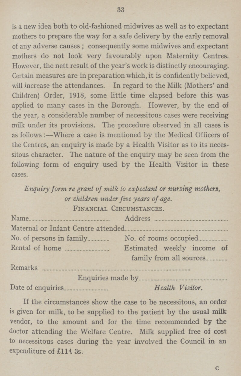 33 is a new idea both to old-fashioned midwives as well as to expectant mothers to prepare the way for a safe delivery by the early removal of any adverse causes ; consequently some midwives and expectant mothers do not look very favourably upon Maternity Centres. However, the nett result of the year's work is distinctly encouraging. Certain measures are in preparation which, it is confidently believed, will increase the attendances. In regard to the Milk (Mothers' and Children) Order, 1918, some little time elapsed before this was applied to many cases in the Borough. However, by the end of the year, a considerable number of necessitous cases were receiving milk under its provisions. The procedure observed in all cases is as follows:—Where a case is mentioned by the Medical Officers of the Centres, an enquiry is made by a Health Visitor as to its neces sitous character. The nature of the enquiry may be seen from the following form of enquiry used by the Health Visitor in these cases. Enquiry form re grant of milk to expectant or nursing mothers, or children under five years of age. Financial Circumstances. Name Address Maternal or Infant Centre attended No. of persons in family No. of rooms occupied Rental of home Estimated weekly income of family from all sources Remarks Enquiries made by Date of enquiries Health Visitor. If the circumstances show the case to be necessitous, an order is given for milk, to be supplied to the patient by the usual milk vendor, to the amount and for the time recommended by the doctor attending the Welfare Centre. Milk supplied free of cost to necessitous cases during the year involved the Council in an expenditure of £114 3s. c