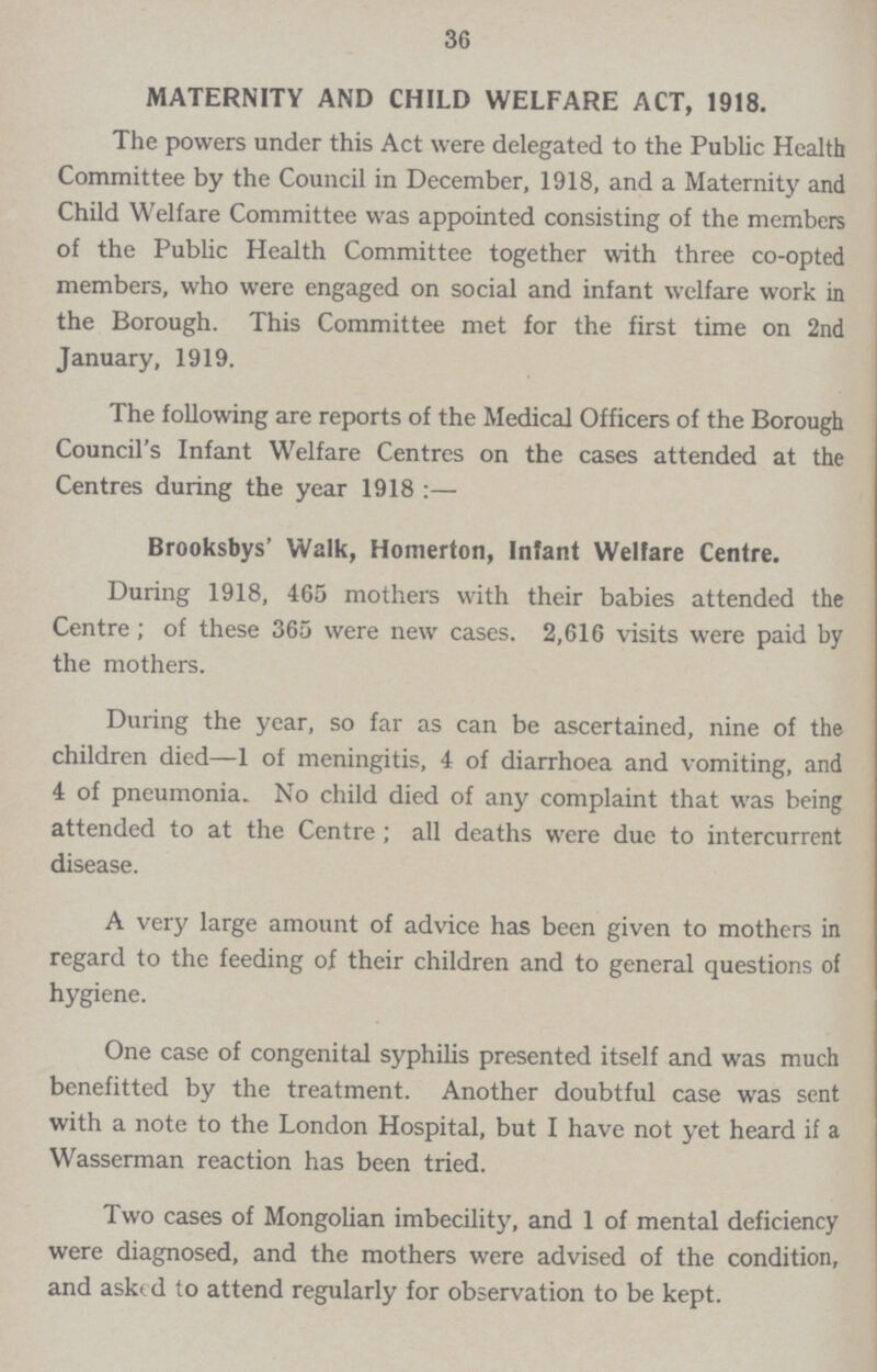 36 MATERNITY AND CHILD WELFARE ACT, 1918. The powers under this Act were delegated to the Public Health Committee by the Council in December, 1918, and a Maternity and Child Welfare Committee was appointed consisting of the members of the Public Health Committee together with three co-opted members, who were engaged on social and infant welfare work in the Borough. This Committee met for the first time on 2nd January, 1919. The following are reports of the Medical Officers of the Borough Council's Infant Welfare Centres on the cases attended at the Centres during the year 1918:— Brooksbys' Walk, Homerton, Infant Welfare Centre. During 1918, 465 mothers with their babies attended the Centre; of these 365 were new cases. 2,616 visits were paid by the mothers. During the year, so far as can be ascertained, nine of the children died—1 of meningitis, 4 of diarrhoea and vomiting, and 4 of pneumonia. No child died of any complaint that was being attended to at the Centre ; all deaths were due to intercurrent disease. A very large amount of advice has been given to mothers in regard to the feeding of their children and to general questions of hygiene. One case of congenital syphilis presented itself and was much benefitted by the treatment. Another doubtful case was sent with a note to the London Hospital, but I have not yet heard if a Wasserman reaction has been tried. Two cases of Mongolian imbecility, and 1 of mental deficiency were diagnosed, and the mothers were advised of the condition, and asked to attend regularly for observation to be kept.