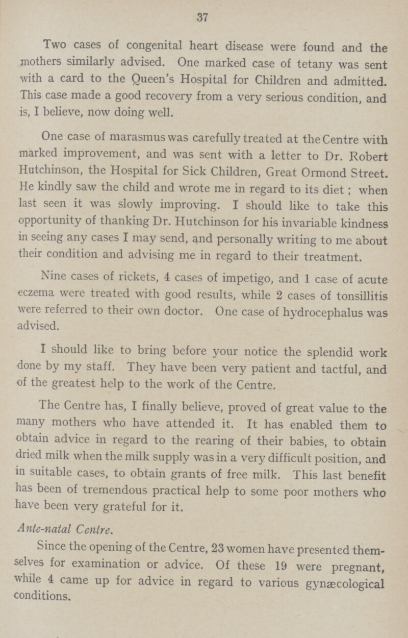 37 Two cases of congenital heart disease were found and the mothers similarly advised. One marked case of tetany was sent with a card to the Queen's Hospital for Children and admitted. This case made a good recovery from a very serious condition, and is, I believe, now doing well. One case of marasmus was carefully treated at the Centre with marked improvement, and was sent with a letter to Dr. Robert Hutchinson, the Hospital for Sick Children, Great Ormond Street. He kindly saw the child and wrote me in regard to its diet; when last seen it was slowly improving. I should like to take this opportunity of thanking Dr. Hutchinson for his invariable kindness in seeing any cases I may send, and personally writing to me about their condition and advising me in regard to their treatment. Nine cases of rickets, 4 cases of impetigo, and 1 case of acute eczema were treated with good results, while 2 cases of tonsillitis were referred to their own doctor. One case of hydrocephalus was advised. I should like to bring before your notice the splendid work done by my staff. They have been very patient and tactful, and of the greatest help to the work of the Centre. The Centre has, I finally believe, proved of great value to the many mothers who have attended it. It has enabled them to obtain advice in regard to the rearing of their babies, to obtain dried milk when the milk supply was in a very difficult position, and in suitable cases, to obtain grants of free milk. This last benefit has been of tremendous practical help to some poor mothers who have been very grateful for it. Ante-natal Centre. Since the opening of the Centre, 23 women have presented them selves for examination or advice. Of these 19 were pregnant, while 4 came up for advice in regard to various gynaecological conditions.