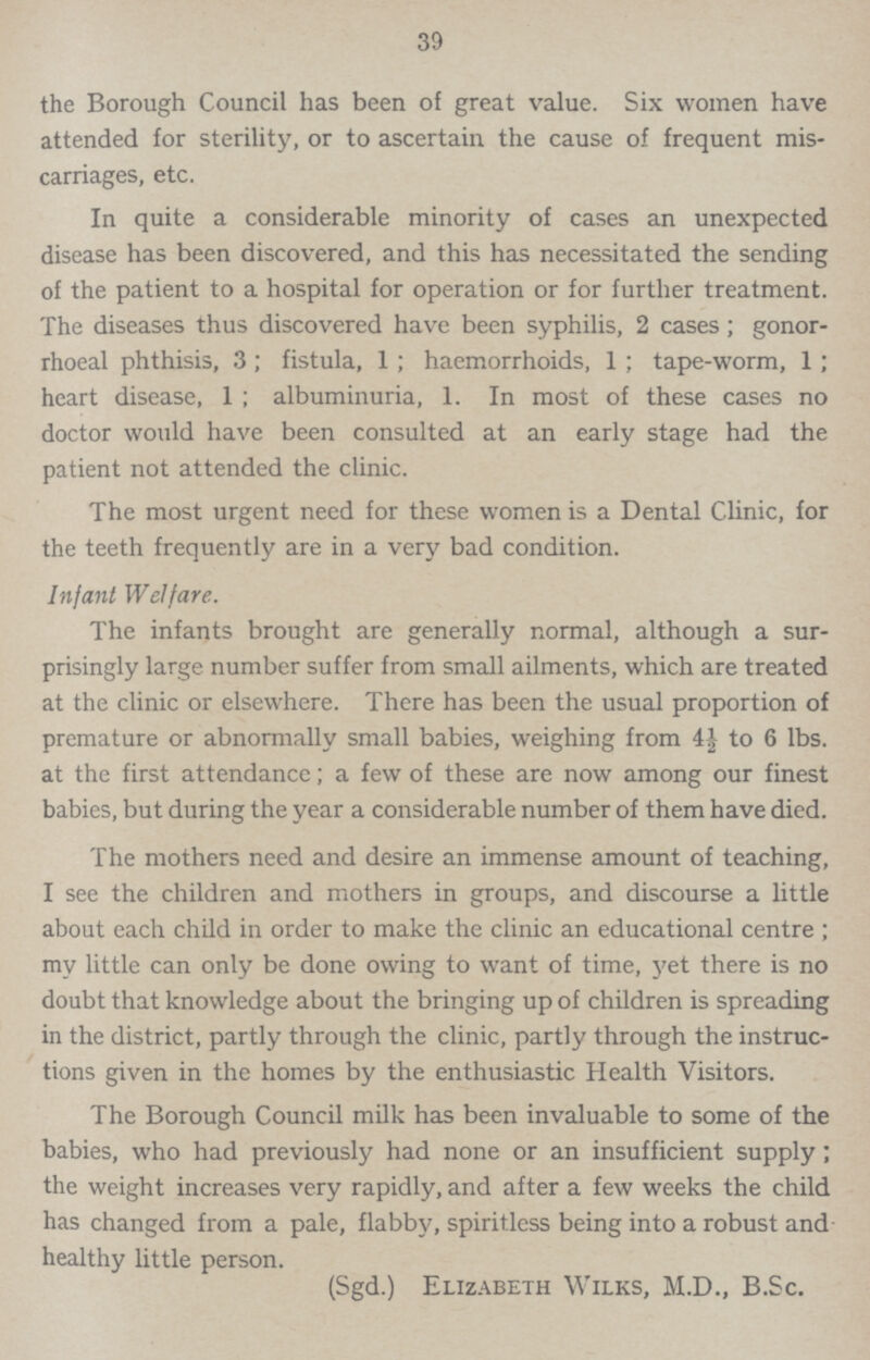 39 the Borough Council has been of great value. Six women have attended for sterility, or to ascertain the cause of frequent mis carriages, etc. In quite a considerable minority of cases an unexpected disease has been discovered, and this has necessitated the sending of the patient to a hospital for operation or for further treatment. The diseases thus discovered have been syphilis, 2 cases; gonor rhoeal phthisis, 3; fistula, 1 ; haemorrhoids, 1 ; tape-worm, 1; heart disease, 1 ; albuminuria, 1. In most of these cases no doctor would have been consulted at an early stage had the patient not attended the clinic. The most urgent need for these women is a Dental Clinic, for the teeth frequently are in a very bad condition. Infant Welfare. The infants brought are generally normal, although a sur prisingly large number suffer from small ailments, which are treated at the clinic or elsewhere. There has been the usual proportion of premature or abnormally small babies, weighing from 4½ to 6 lbs. at the first attendance; a few of these are now among our finest babies, but during the year a considerable number of them have died. The mothers need and desire an immense amount of teaching, I see the children and mothers in groups, and discourse a little about each child in order to make the clinic an educational centre ; my little can only be done owing to want of time, yet there is no doubt that knowledge about the bringing up of children is spreading in the district, partly through the clinic, partly through the instruc tions given in the homes by the enthusiastic Health Visitors. The Borough Council milk has been invaluable to some of the babies, who had previously had none or an insufficient supply; the weight increases very rapidly, and after a few weeks the child has changed from a pale, flabby, spiritless being into a robust and healthy little person. (Sgd.) Elizabeth Wilks, M.D., B.Sc.