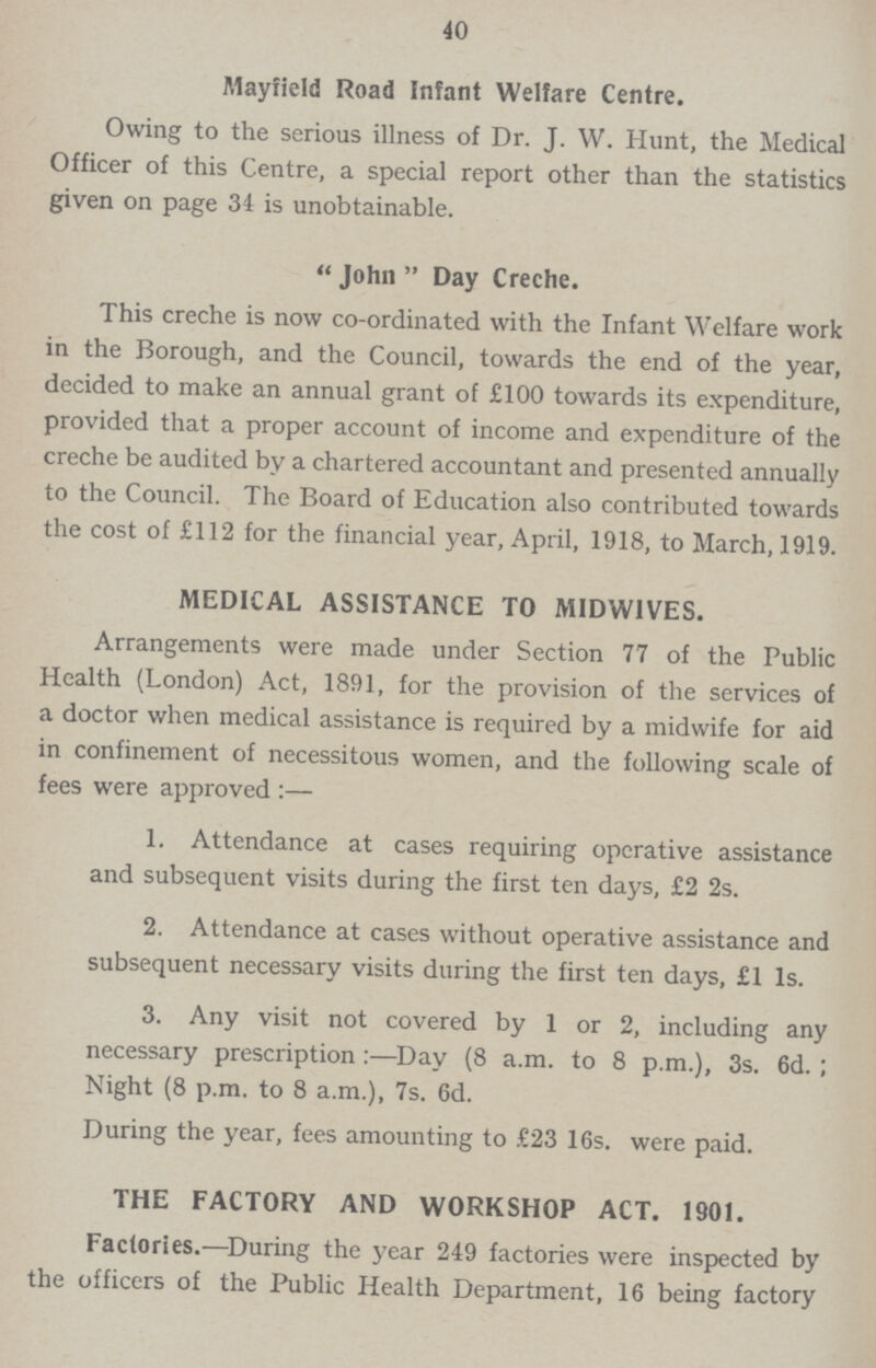 40 Mayfield Road Infant Welfare Centre. Owing to the serious illness of Dr. J. W. Hunt, the Medical Officer of this Centre, a special report other than the statistics given on page 34 is unobtainable.  John  Day Creche. This creche is now co-ordinated with the Infant Welfare work in the Borough, and the Council, towards the end of the year, decided to make an annual grant of £100 towards its expenditure, provided that a proper account of income and expenditure of the creche be audited by a chartered accountant and presented annually to the Council. The Board of Education also contributed towards the cost of £112 for the financial year, April, 1918, to March, 1919. MEDICAL ASSISTANCE TO MIDWIVES. Arrangements were made under Section 77 of the Public Health (London) Act, 1891, for the provision of the services of a doctor when medical assistance is required by a midwife for aid in confinement of necessitous women, and the following scale of fees were approved:— 1. Attendance at cases requiring operative assistance and subsequent visits during the first ten days, £2 2s. 2. Attendance at cases without operative assistance and subsequent necessary visits during the first ten days, £1 1s. 3. Any visit not covered by 1 or 2, including any necessary prescription:—Day (8 a.m. to 8 p.m.), 3s. 6d. ; Night (8 p.m. to 8 a.m.), 7s. 6d. During the year, fees amounting to £23 16s. were paid. THE FACTORY AND WORKSHOP ACT. 1901. Factories.—During the year 249 factories were inspected by the officers of the Public Health Department, 16 being factory