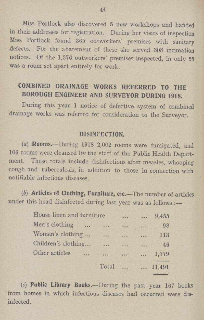 44 Miss Portlock also discovered 5 new workshops and handed in their addresses for registration. During her visits of inspection Miss Portlock found 365 outworkers' premises with sanitary defects. For the abatement of these she served 308 intimation notices. Of the 1,376 outworkers' premises inspected, in only 55 was a room set apart entirely for work. COMBINED DRAINAGE WORKS REFERRED TO THE BOROUGH ENGINEER AND SURVEYOR DURING 1918. During this year 1 notice of defective system of combined drainage works was referred for consideration to the Surveyor. DISINFECTION. (a) Rooms.—During 1918 2,002 rooms were fumigated, and 106 rooms were cleansed by the staff of the Public Health Depart ment. These totals include disinfections after measles, whooping cough and tuberculosis, in addition to those in connection with notifiable infectious diseases. (b) Articles of Clothing, Furniture, etc.—The number of articl under this head disinfected during last year was as follows:— House linen and furniture 9,455 Men's clothing 98 Women's clothing 113 Children's clothing 46 Other articles 1,779 Total 11,491 (c) Public Library Books.—During the past year 167 books from homes in which infectious diseases had occurred were dis infected.
