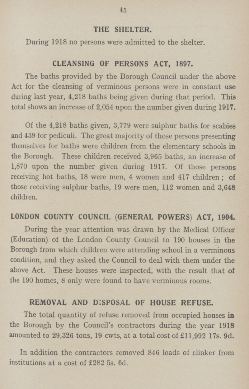 45 THE SHELTER. During 1918 no persons were admitted to the shelter. CLEANSING OF PERSONS ACT, 1897. The baths provided by the Borough Council under the above Act for the cleansing of verminous persons were in constant use during last year, 4,218 baths being given during that period. This total shows an increase of 2,054 upon the number given during 1917. Of the 4,218 baths given, 3,779 were sulphur baths for scabies and 439 for pediculi. The great majority of those persons presenting themselves for baths were children from the elementary schools in the Borough. These children received 3,965 baths, an increase of 1,870 upon the number given during 1917. Of those persons receiving hot baths, 18 were men, 4 women and 417 children; of those receiving sulphur baths, 19 were men, 112 women and 3,648 children. LONDON COUNTY COUNCIL (GENERAL POWERS) ACT, 1904. During the year attention was drawn by the Medical Officer (Education) of the London County Council to 190 houses in the Borough from which children were attending school in a verminous condition, and they asked the Council to deal with them under the above Act. These houses were inspected, with the result that of the 190 homes, 8 only were found to have verminous rooms. REMOVAL AND DISPOSAL OF HOUSE REFUSE. The total quantity of refuse removed from occupied houses in the Borough by the Council's contractors during the year 1918 amounted to 29,326 tons, 19 cwts, at a total cost of £11,992 17s. 9d. In addition the contractors removed 846 loads of clinker from institutions at a cost of £282 5s. 6d.