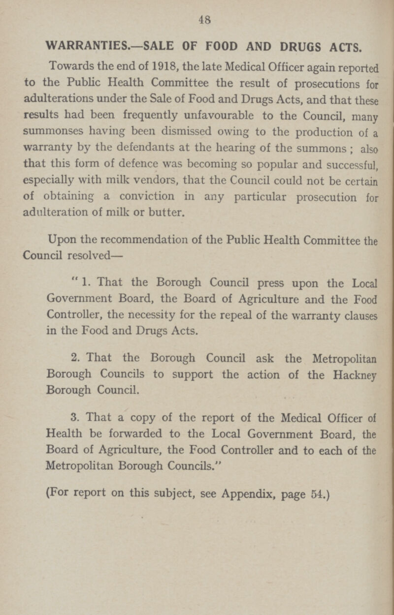 48 WARRANTIES.—SALE OF FOOD AND DRUGS ACTS. Towards the end of 1918, the late Medical Officer again reported to the Public Health Committee the result of prosecutions for adulterations under the Sale of Food and Drugs Acts, and that these results had been frequently unfavourable to the Council, many summonses having been dismissed owing to the production of a warranty by the defendants at the hearing of the summons; also that this form of defence was becoming so popular and successful, especially with milk vendors, that the Council could not be certain of obtaining a conviction in any particular prosecution for adulteration of milk or butter. Upon the recommendation of the Public Health Committee the Council resolved— 1. That the Borough Council press upon the Local Government Board, the Board of Agriculture and the Food Controller, the necessity for the repeal of the warranty clauses in the Food and Drugs Acts. 2. That the Borough Council ask the Metropolitan Borough Councils to support the action of the Hackney Borough Council. 3. That a copy of the report of the Medical Officer of Health be forwarded to the Local Government Board, the Board of Agriculture, the Food Controller and to each of the Metropolitan Borough Councils. (For report on this subject, see Appendix, page 54.)