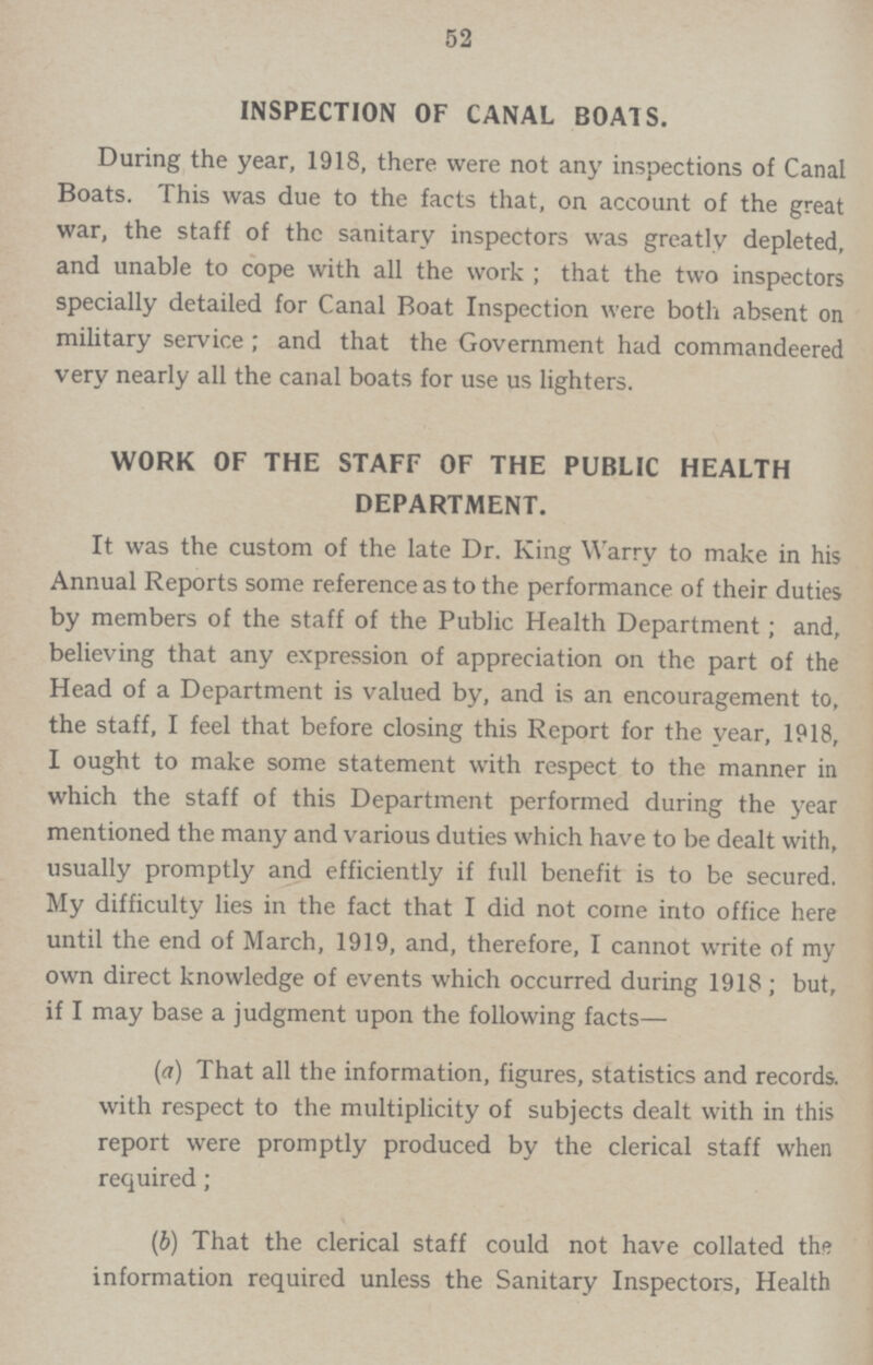 52 INSPECTION OF CANAL BOATS. During the year, 1918, there were not any inspections of Canal Boats. This was due to the facts that, on account of the great war, the staff of the sanitary inspectors was greatly depleted, and unable to cope with all the work; that the two inspectors specially detailed for Canal Boat Inspection were both absent on military service; and that the Government had commandeered very nearly all the canal boats for use us lighters. WORK OF THE STAFF OF THE PUBLIC HEALTH DEPARTMENT. It was the custom of the late Dr. King Warry to make in his Annual Reports some reference as to the performance of their duties by members of the staff of the Public Health Department; and, believing that any expression of appreciation on the part of the Head of a Department is valued by, and is an encouragement to, the staff, I feel that before closing this Report for the year, 1918, I ought to make some statement with respect to the manner in which the staff of this Department performed during the year mentioned the many and various duties which have to be dealt with, usually promptly and efficiently if full benefit is to be secured. My difficulty lies in the fact that I did not come into office here until the end of March, 1919, and, therefore, I cannot write of my own direct knowledge of events which occurred during 1918; but, if I may base a judgment upon the following facts— (a) That all the information, figures, statistics and records, with respect to the multiplicity of subjects dealt with in this report were promptly produced by the clerical staff when required; (b) That the clerical staff could not have collated the information required unless the Sanitary Inspectors, Health