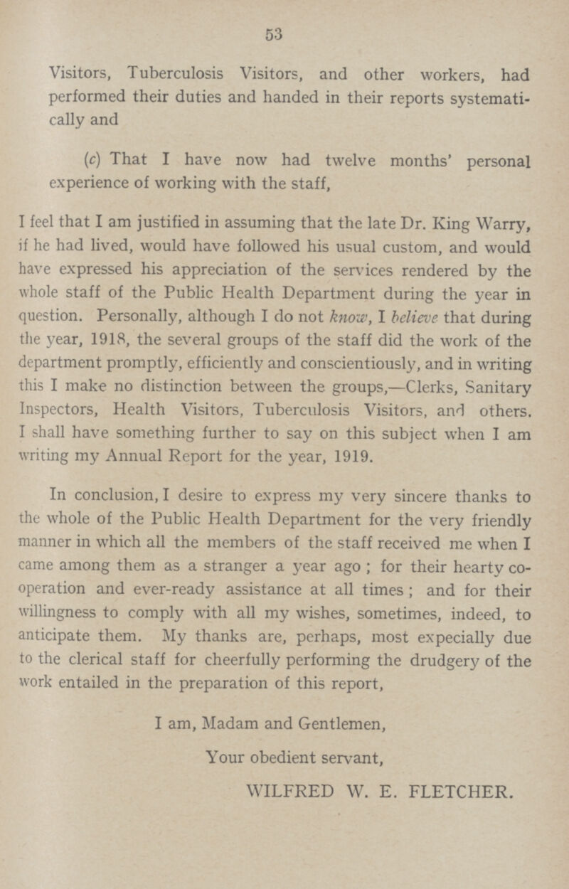 53 Visitors, Tuberculosis Visitors, and other workers, had performed their duties and handed in their reports systemati cally and (c) That I have now had twelve months' personal experience of working with the staff, I feel that I am justified in assuming that the late Dr. King Warry, if he had lived, would have followed his usual custom, and would have expressed his appreciation of the sendees rendered by the whole staff of the Public Health Department during the year in question. Personally, although I do not know, I believe that during the year, 1918, the several groups of the staff did the work of the department promptly, efficiently and conscientiously, and in writing this I make no distinction between the groups,—Clerks, Sanitary Inspectors, Health Visitors, Tuberculosis Visitors, and others. I shall have something further to say on this subject when I am writing my Annual Report for the year, 1919. In conclusion, I desire to express my very sincere thanks to the whole of the Public Health Department for the very friendly manner in which all the members of the staff received me when I came among them as a stranger a year ago; for their hearty co operation and ever-ready assistance at all times; and for their willingness to comply with all my wishes, sometimes, indeed, to anticipate them. My thanks are, perhaps, most expecially due to the clerical staff for cheerfully performing the drudgery of the work entailed in the preparation of this report, I am, Madam and Gentlemen, Your obedient servant, WILFRED W. E. FLETCHER.