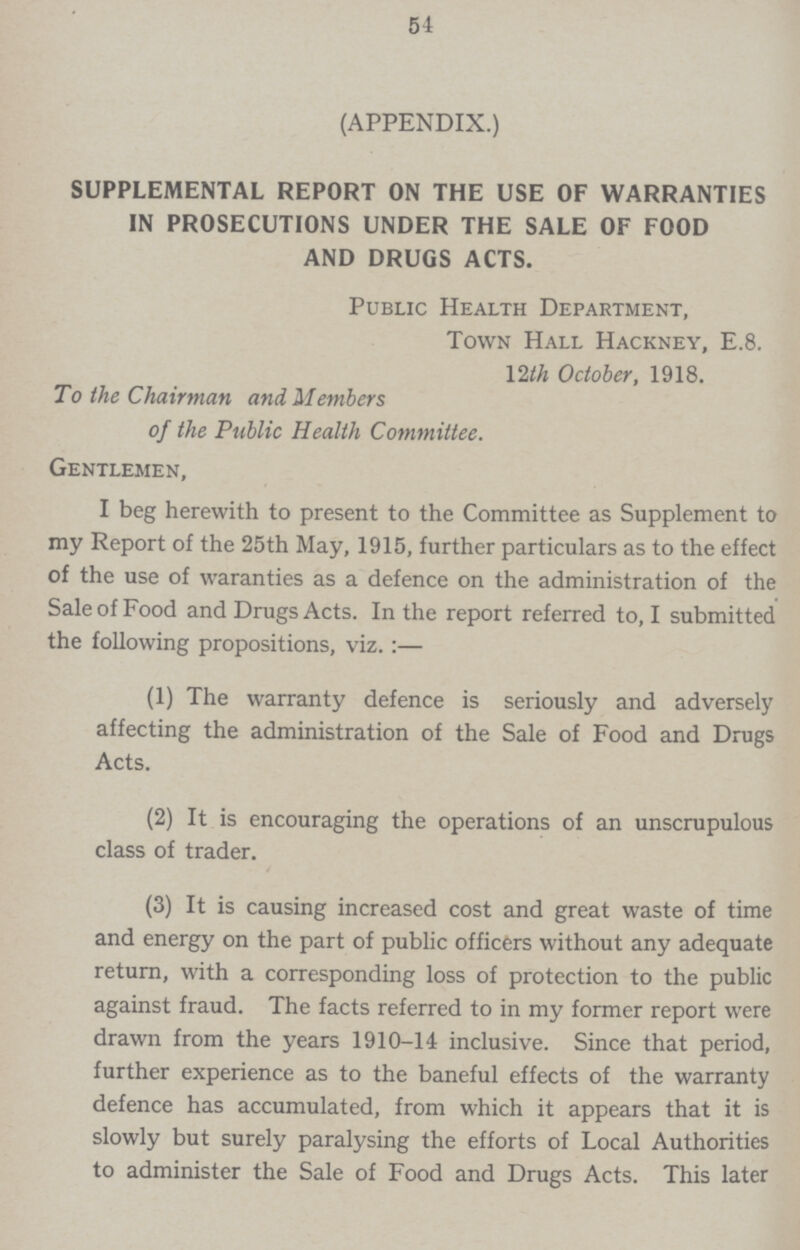 54 (APPENDIX.) SUPPLEMENTAL REPORT ON THE USE OF WARRANTIES IN PROSECUTIONS UNDER THE SALE OF FOOD AND DRUGS ACTS. Public Health Department, Town Hall Hackney, E.8. 12th October, 1918. To the Chairman and Members of the Public Health Committee. Gentlemen, I beg herewith to present to the Committee as Supplement to my Report of the 25th May, 1915, further particulars as to the effect of the use of waranties as a defence on the administration of the Sale of Food and Drugs Acts. In the report referred to, I submitted the following propositions, viz.:— (1) The warranty defence is seriously and adversely affecting the administration of the Sale of Food and Drugs Acts. (2) It is encouraging the operations of an unscrupulous class of trader. (3) It is causing increased cost and great waste of time and energy on the part of public officers without any adequate return, with a corresponding loss of protection to the public against fraud. The facts referred to in my former report were drawn from the years 1910-14 inclusive. Since that period, further experience as to the baneful effects of the warranty defence has accumulated, from which it appears that it is slowly but surely paralysing the efforts of Local Authorities to administer the Sale of Food and Drugs Acts. This later