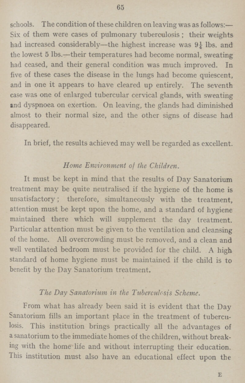 65 schools. The condition of these children on leaving was as follows:— Six of them were cases of pulmonary tuberculosis; their weights had increased considerably—the highest increase was 9¼ lbs. and the lowest 5 lbs.—their temperatures had become normal, sweating had ceased, and their general condition was much improved. In five of these cases the disease in the lungs had become quiescent, and in one it appears to have cleared up entirely. The seventh case was one of enlarged tubercular cervical glands, with sweating and dyspnoea on exertion. On leaving, the glands had diminished almost to their normal size, and the other signs of disease had disappeared. In brief, the results achieved may well be regarded as excellent. Home Environment of the Children. It must be kept in mind that the results of Day Sanatorium treatment may be quite neutralised if the hygiene of the home is unsatisfactory; therefore, simultaneously with the treatment, attention must be kept upon the home, and a standard of hygiene maintained there which will supplement the day treatment. Particular attention must be given to the ventilation and cleansing of the home. All overcrowding must be removed, and a clean and well ventilated bedroom must be provided for the child. A high standard of home hygiene must be maintained if the child is to benefit by the Day Sanatorium treatment. The Day Sanatorium in the Tuberculosis Scheme. From what has already been said it is evident that the Day Sanatorium fills an important place in the treatment of tubercu losis. This institution brings practically all the advantages of a sanatorium to the immediate homes of the children, without break ing with the home life and without interrupting their education. This institution must also have an educational effect upon the E