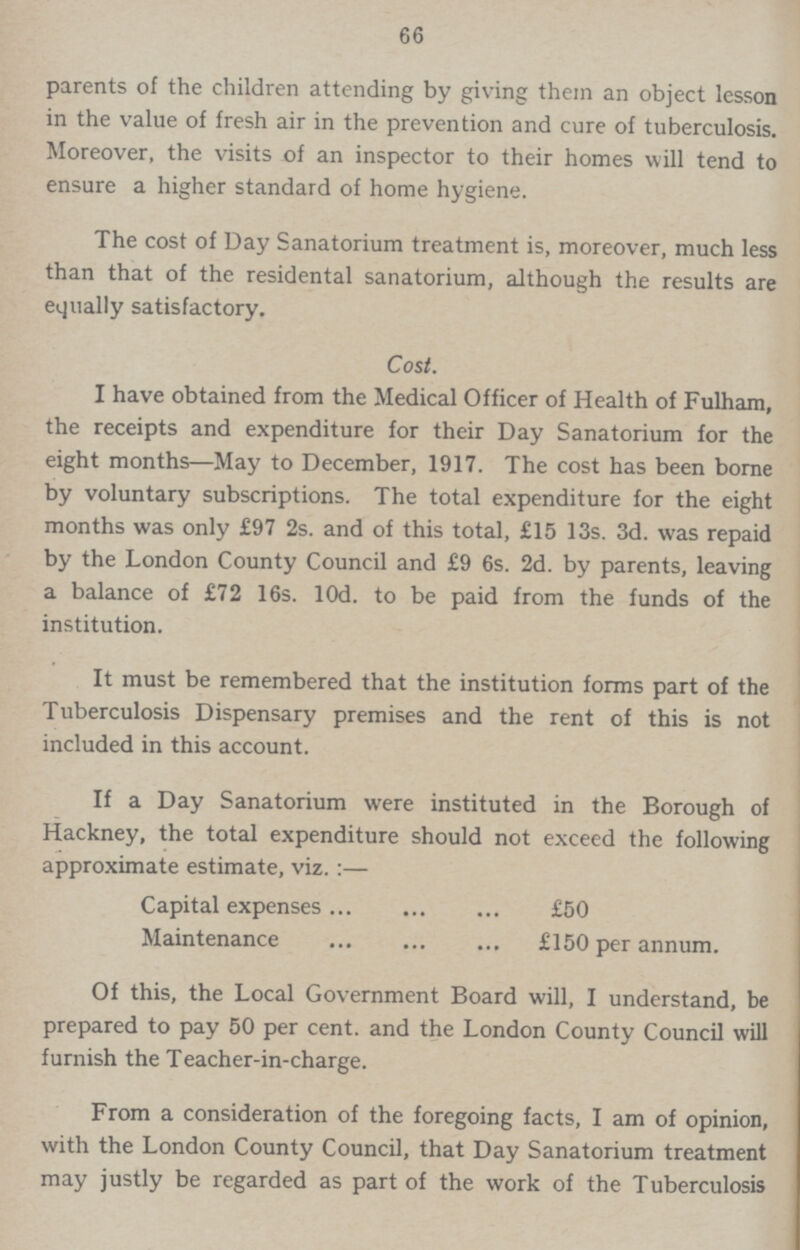66 parents of the children attending by giving them an object lesson in the value of fresh air in the prevention and cure of tuberculosis. Moreover, the visits of an inspector to their homes will tend to ensure a higher standard of home hygiene. The cost of Day Sanatorium treatment is, moreover, much less than that of the residental sanatorium, although the results are equally satisfactory. Cost. I have obtained from the Medical Officer of Health of Fulham, the receipts and expenditure for their Day Sanatorium for the eight months—May to December, 1917. The cost has been borne by voluntary subscriptions. The total expenditure for the eight months was only £97 2s. and of this total, £15 13s. 3d. was repaid by the London County Council and £9 6s. 2d. by parents, leaving a balance of £72 16s. l0d. to be paid from the funds of the institution. It must be remembered that the institution forms part of the Tuberculosis Dispensary premises and the rent of this is not included in this account. If a Day Sanatorium were instituted in the Borough of Hackney, the total expenditure should not exceed the following approximate estimate, viz.:— Capital expenses £50 Maintenance £150 per annum. Of this, the Local Government Board will, I understand, be prepared to pay 50 per cent. and the London County Council will furnish the Teacher-in-charge. From a consideration of the foregoing facts, I am of opinion, with the London County Council, that Day Sanatorium treatment may justly be regarded as part of the work of the Tuberculosis