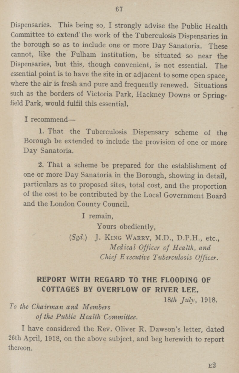 67 Dispensaries. This being so, I strongly advise the Public Health Committee to extend' the work of the Tuberculosis Dispensaries in the borough so as to include one or more Day Sanatoria. These cannot, like the Fulham institution, be situated so near the Dispensaries, but this, though convenient, is not essential. The essential point is to have the site in or adjacent to some open space, where the air is fresh and pure and frequently renewed. Situations such as the borders of Victoria Park, Hackney Downs or Spring field Park, would fulfil this essential. I recommend— 1. That the Tuberculosis Dispensary scheme of the Borough be extended to include the provision of one or more Day Sanatoria. 2. That a scheme be prepared for the establishment of one or more Day Sanatoria in the Borough, showing in detail, particulars as to proposed sites, total cost, and the proportion of the cost to be contributed by the Local Government Board and the London County Council. I remain, Yours obediently, (Sgd.) J. King Warry, M.D., D.P.H., etc., Medical Officer of Health, and Chief Executive Tuberculosis Officer. REPORT WITH REGARD TO THE FLOODING OF COTTAGES BY OVERFLOW OF RIVER LEE. 18th July, 1918. To the Chairman and Members of the Public Health Committee. I have considered the Rev. Oliver R. Dawson's letter, dated 26th April, 1918, on the above subject, and beg herewith to report thereon. E2