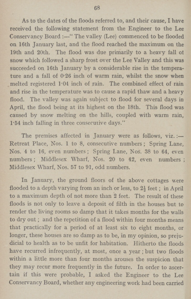 68 As to the dates of the floods referred to, and their cause, I have received the following statement from the Engineer to the Lee Conservancy Board:—The valley (Lee) commenced to be flooded on 16th January last, and the flood reached the maximum on the 19th and 20th. The flood was due primarily to a heavy fall of snow which followed a sharp frost over the Lee Valley and this was succeeded on 16th January by a considerable rise in the tempera ture and a fall of 0.26 inch of warm rain, whilst the snow when melted registered 1.04 inch of rain. The combined effect of rain and rise in the temperature was to cause a rapid thaw and a heavy flood. The valley was again subject to flood for several days in April, the flood being at its highest on the 18th. This flood was caused by snow melting on the hills, coupled with warm rain, 1.54 inch falling in three consecutive days. The premises affected in January were as follows, viz.:— Retreat Place, Nos. 1 to 8, consecutive numbers; Spring Lane, Nos. 4 to 16, even numbers; Spring Lane, Nos. 38 to 64, even numbers; Middlesex Wharf, Nos. 20 to 42, even numbers; Middlesex Wharf, Nos. 57 to 91, odd numbers. In January, the ground floors of the above cottages were flooded to a depth varying from an inch or less, to 2½ feet; in April to a maximum depth of not more than 2 feet. The result of these floods is not only to leave a deposit of filth in the houses but to render the living rooms so damp that it takes months for the walls to dry out; and the repetition of a flood within four months means that practically for a period of at least six to eight months, or longer, these houses are so damp as to be, in my opinion, so preju dicial to health as to be unfit for habitation. Hitherto the floods have recurred infrequently, at most, once a year; but two floods within a little more than four months arouses the suspicion that they may recur more frequently in the future. In order to ascer tain if this were probable, I asked the Engineer to the Lee Conservancy Board, whether any engineering work had been carried