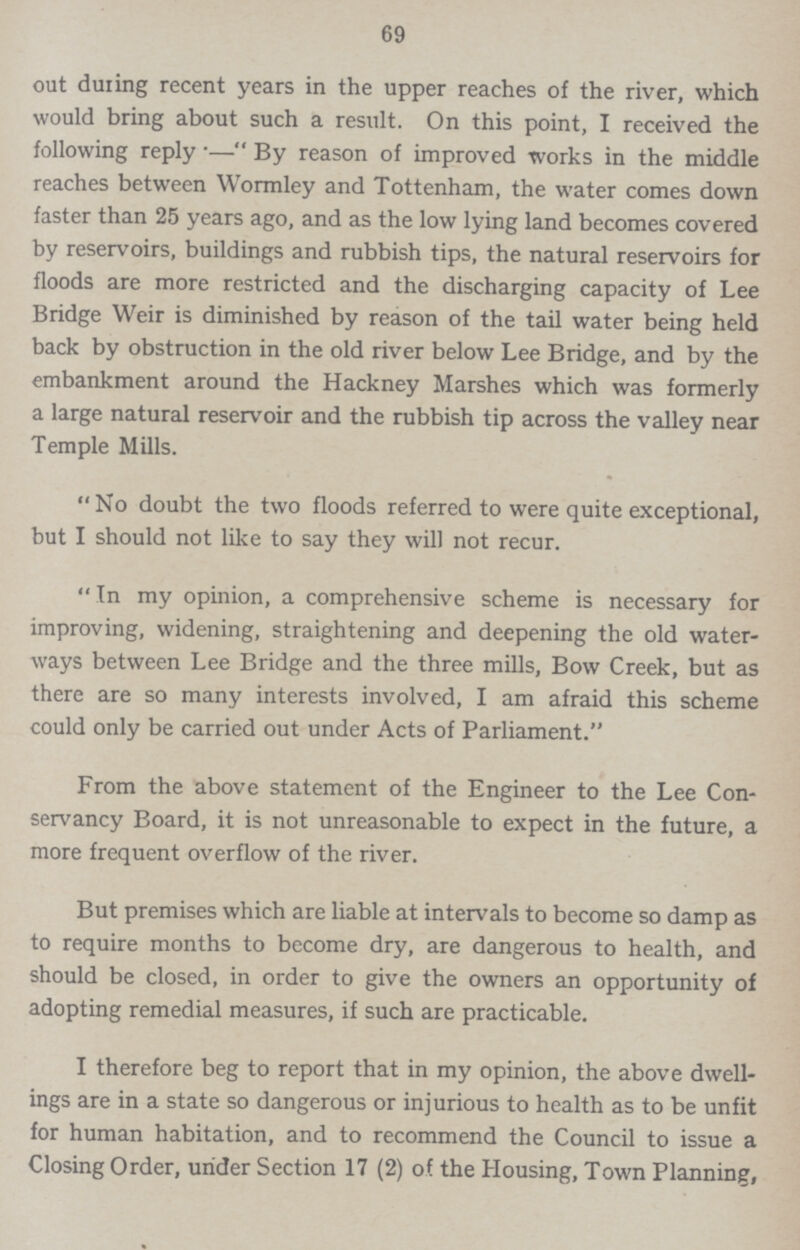 69 out during recent years in the upper reaches of the river, which would bring about such a result. On this point, I received the following reply.-By reason of improved works in the middle reaches between Wormley and Tottenham, the water comes down faster than 25 years ago, and as the low lying land becomes covered by reservoirs, buildings and rubbish tips, the natural reservoirs for floods are more restricted and the discharging capacity of Lee Bridge Weir is diminished by reason of the tail water being held back by obstruction in the old river below Lee Bridge, and by the embankment around the Hackney Marshes which was formerly a large natural reservoir and the rubbish tip across the valley near Temple Mills. No doubt the two floods referred to were quite exceptional, but I should not like to say they will not recur. In my opinion, a comprehensive scheme is necessary for improving, widening, straightening and deepening the old water ways between Lee Bridge and the three mills, Bow Creek, but as there are so many interests involved, I am afraid this scheme could only be carried out under Acts of Parliament. From the above statement of the Engineer to the Lee Con servancy Board, it is not unreasonable to expect in the future, a more frequent overflow of the river. But premises which are liable at intervals to become so damp as to require months to become dry, are dangerous to health, and should be closed, in order to give the owners an opportunity of adopting remedial measures, if such are practicable. I therefore beg to report that in my opinion, the above dwell ings are in a state so dangerous or injurious to health as to be unfit for human habitation, and to recommend the Council to issue a Closing Order, under Section 17 (2) of the Housing, Town Planning,