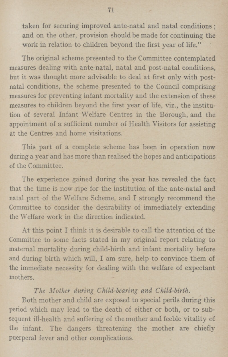 71 taken for securing improved ante-natal and natal conditions; and on the other, provision should be made for continuing the work in relation to children beyond the first year of life. The original scheme presented to the Committee contemplated measures dealing with ante-natal, natal and post-natal conditions, but it was thought more advisable to deal at first only with post natal conditions, the scheme presented to the Council comprising measures for preventing infant mortality and the extension of these measures to children beyond the first year of life, viz., the institu tion of several Infant Welfare Centres in the Borough, and the appointment of a sufficient number of Health Visitors for assisting at the Centres and home visitations. This part of a complete scheme has been in operation now during a year and has more than realised the hopes and anticipations of the Committee. The experience gained during the year has revealed the fact that the time is now ripe for the institution of the ante-natal and natal part of the Welfare Scheme, and I strongly recommend the Committee to consider the desirability of immediately extending the Welfare work in the direction indicated. At this point I think it is desirable to call the attention of the Committee to some facts stated in my original report relating to maternal mortality during child-birth and infant mortality before and during birth which will, I am sure, help to convince them of the immediate necessity for dealing with the welfare of expectant mothers. The Mother during Child-bearing and Child-birth. Both mother and child are exposed to special perils during this period which may lead to the death of either or both, or to sub sequent ill-health and suffering of the mother and feeble vitality of the infant. The dangers threatening the mother are chiefly puerperal fever and other complications.