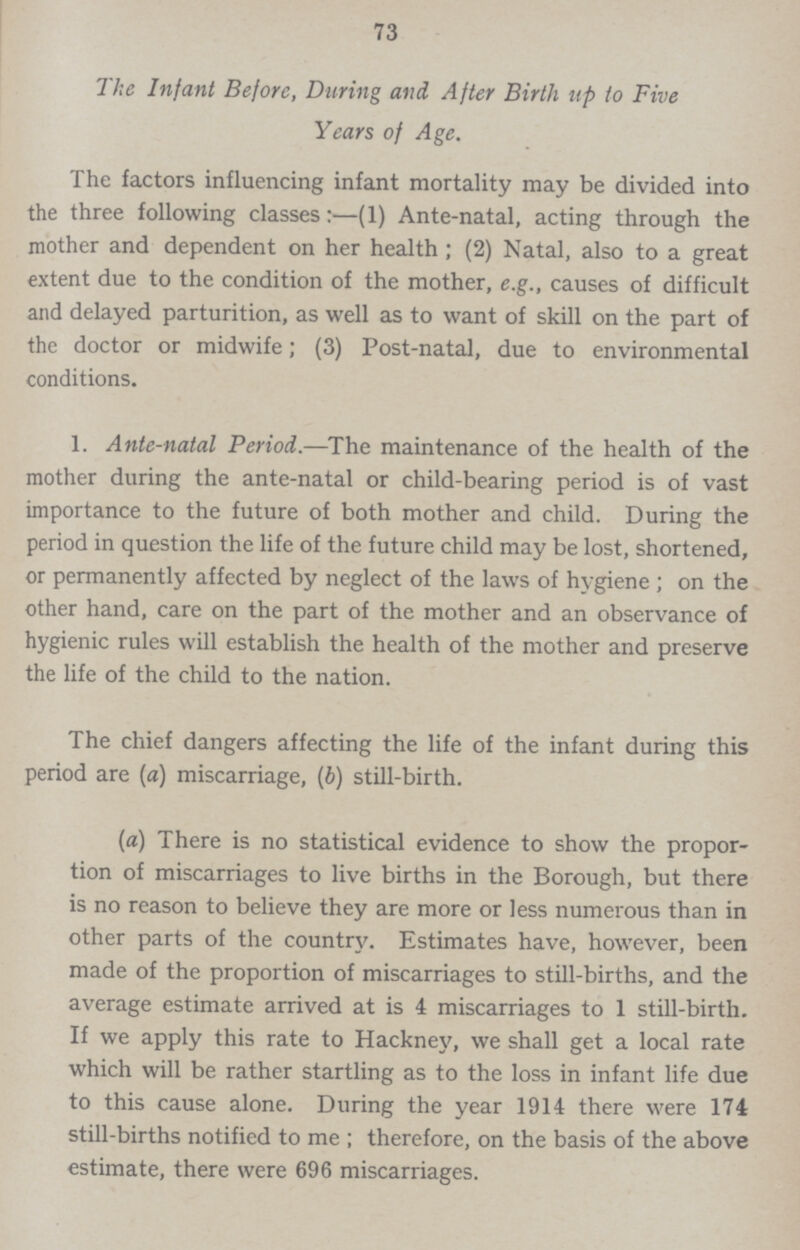 73 The Infant Before, During and After Birth up to Five Years of Age. The factors influencing infant mortality may be divided into the three following classes:—(1) Ante-natal, acting through the mother and dependent on her health; (2) Natal, also to a great extent due to the condition of the mother, e.g., causes of difficult and delayed parturition, as well as to want of skill on the part of the doctor or midwife; (3) Post-natal, due to environmental conditions. 1. Ante-natal Period.—The maintenance of the health of the mother during the ante-natal or child-bearing period is of vast importance to the future of both mother and child. During the period in question the life of the future child may be lost, shortened, or permanently affected by neglect of the laws of hygiene ; on the other hand, care on the part of the mother and an observance of hygienic rules will establish the health of the mother and preserve the life of the child to the nation. The chief dangers affecting the life of the infant during this period are (a) miscarriage, (b) still-birth. (a) There is no statistical evidence to show the propor tion of miscarriages to live births in the Borough, but there is no reason to believe they are more or less numerous than in other parts of the country. Estimates have, however, been made of the proportion of miscarriages to still-births, and the average estimate arrived at is 4 miscarriages to 1 still-birth. If we apply this rate to Hackney, we shall get a local rate which will be rather startling as to the loss in infant life due to this cause alone. During the year 1914 there were 174 still-births notified to me; therefore, on the basis of the above estimate, there were 696 miscarriages.