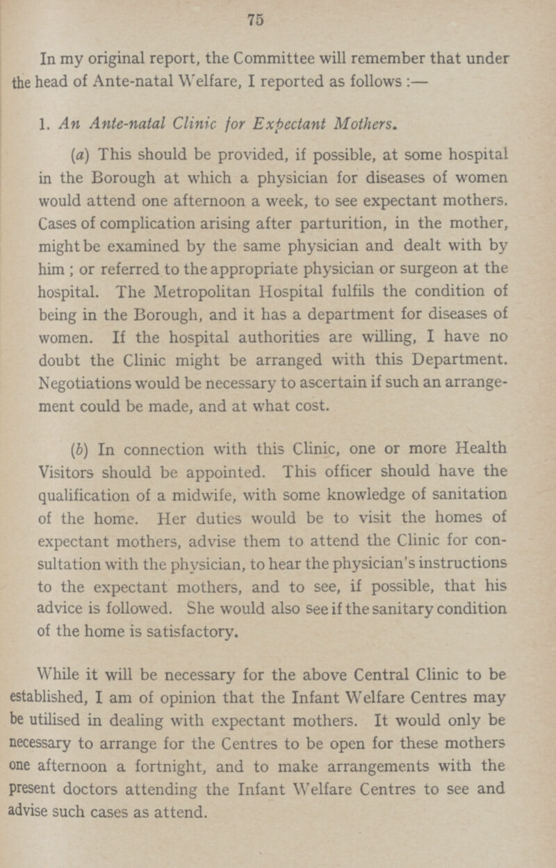 75 In my original report, the Committee will remember that under the head of Ante-natal Welfare, I reported as follows:— 1. An Ante-natal Clinic for Expectant Mothers. (a) This should be provided, if possible, at some hospital in the Borough at which a physician for diseases of women would attend one afternoon a week, to see expectant mothers. Cases of complication arising after parturition, in the mother, might be examined by the same physician and dealt with by him; or referred to the appropriate physician or surgeon at the hospital. The Metropolitan Hospital fulfils the condition of being in the Borough, and it has a department for diseases of women. If the hospital authorities are willing, I have no doubt the Clinic might be arranged with this Department. Negotiations would be necessary to ascertain if such an arrange ment could be made, and at what cost. (b) In connection with this Clinic, one or more Health Visitors should be appointed. This officer should have the qualification of a midwife, with some knowledge of sanitation of the home. Her duties would be to visit the homes of expectant mothers, advise them to attend the Clinic for con sultation with the physician, to hear the physician's instructions to the expectant mothers, and to see, if possible, that his advice is followed. She would also see if the sanitary condition of the home is satisfactory. While it will be necessary for the above Central Clinic to be established, I am of opinion that the Infant Welfare Centres may be utilised in dealing with expectant mothers. It would only be necessary to arrange for the Centres to be open for these mothers one afternoon a fortnight, and to make arrangements with the present doctors attending the Infant Welfare Centres to see and advise such cases as attend.