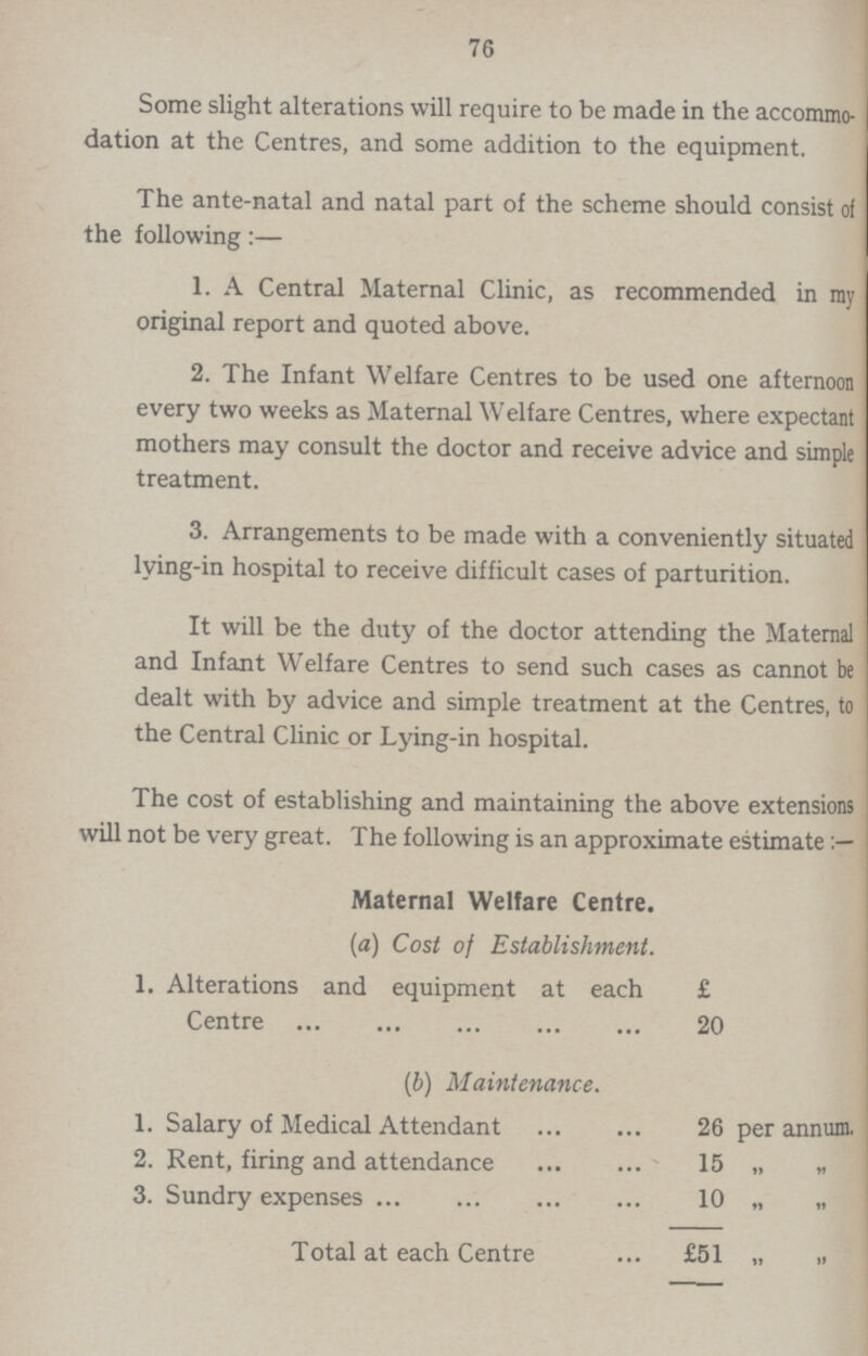 76 Some slight alterations will require to be made in the accommo dation at the Centres, and some addition to the equipment. The ante-natal and natal part of the scheme should consist of the following:— 1. A Central Maternal Clinic, as recommended in ray original report and quoted above. 2. The Infant Welfare Centres to be used one afternoon every two weeks as Maternal Welfare Centres, where expectant mothers may consult the doctor and receive advice and simple treatment. 3. Arrangements to be made with a conveniently situated lying-in hospital to receive difficult cases of parturition. It will be the duty of the doctor attending the Maternal and Infant Welfare Centres to send such cases as cannot be dealt with by advice and simple treatment at the Centres, to the Central Clinic or Lying-in hospital. The cost of establishing and maintaining the above extensions will not be very great. The following is an approximate estimate Maternal Welfare Centre. (a) Cost of Establishment. 1. Alterations and equipment at each £ Centre 20 (b) Maintenance. 1. Salary of Medical Attendant 26 per annum. 2. Rent, firing and attendance 15 „ „ 3. Sundry expenses 10 „ Total at each Centre £51 „ „