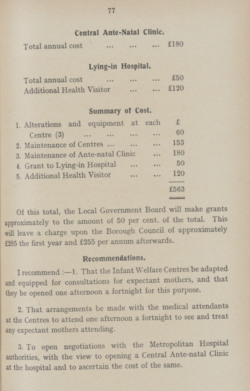 77 Central Ante-Natal Clinic. Total annual cost £180 Lying-in Hospital. Total annual cost £50 Additional Health Visitor £120 Summary of Cost. 1. Alterations and equipment at each £ Centre (3) 60 2. Maintenance of Centres 153 3. Maintenance of Ante-natal Clinic 180 4. Grant to Lying-in Hospital 50 5. Additional Health Visitor 120 £563 Of this total, the Local Government Board will make grants approximately to the amount of 50 per cent. of the total. This will leave a charge upon the Borough Council of approximately £285 the first year and £255 per annum afterwards. Recommendations. I recommend:—1. That the Infant Welfare Centres be adapted and equipped for consultations for expectant mothers, and that they be opened one afternoon a fortnight for this purpose. 2. That arrangements be made with the medical attendants at the Centres to attend one afternoon a fortnight to see and treat any expectant mothers attending. 3. To open negotiations with the Metropolitan Hospital authorities, with the view to opening a Central Ante-natal Clinic at the hospital and to ascertain the cost of the same.