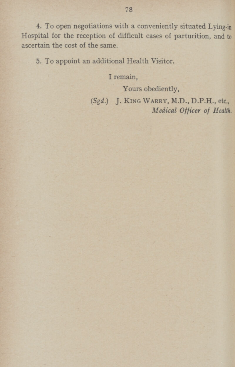 78 4. To open negotiations with a conveniently situated Lying-in Hospital for the reception of difficult cases of parturition, and to ascertain the cost of the same. 5. To appoint an additional Health Visitor. I remain, Yours obediently, (Sgd.) J. King Warry, M.D., D.P.H., etc., Medical Officer of Health.