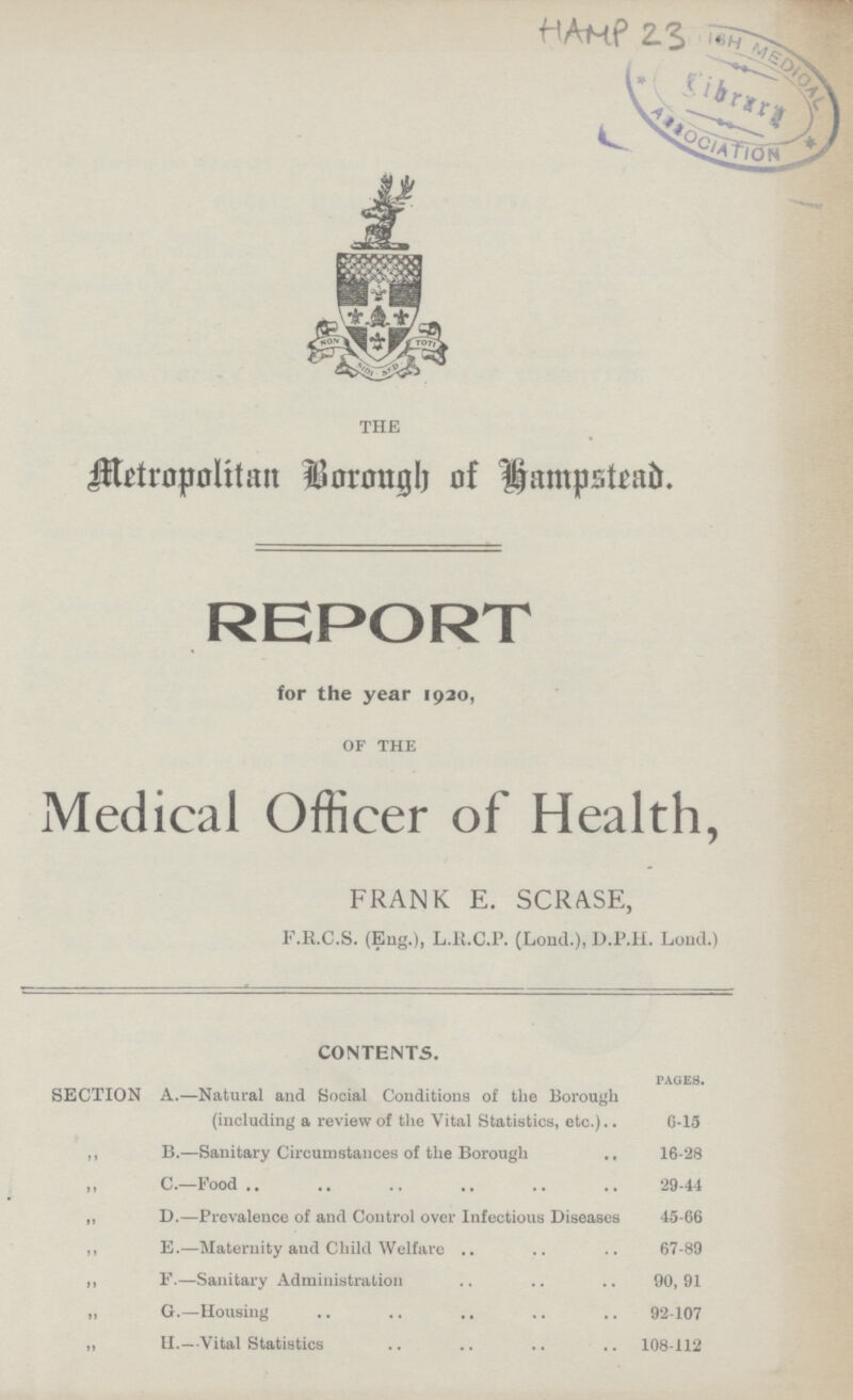 THE Metropolitan Borough of Hampstead. REPORT for the year 1920, OF THE Medical Officer of Health, FRANK E. SCRASE, F.R.C.S. (Eng.), L.R.C.P. (Loud.), D.P.H. Lond.) CONTENTS. PAGES. SECTION A.—Natural and Social Conditions of the Borough (including a review of the Vital Statistics, etc.) 6-15 ,, B.—Sanitary Circumstances of the Borough 16-28 ,, C.—Food 29-44 ,, D.—Prevalence of and Control over Infectious Diseases 45-66 ,, E.—Maternity and Child Welfare 67-89 ,, F.—Sanitary Administration 90, 91 „ G.—Housing 92-107 ,, H.—Vital Statistics 108-112