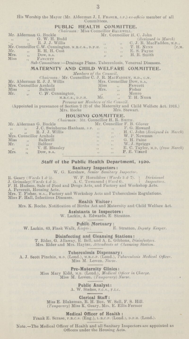 3 His Worship the Mayor (Mr. Alderman J. I. Phaser, j.p.) ex-officio member of all Committees. PUBLIC HEALTH COMMITTEE. Chairman: Miss Councillor Balkwill. Mr. Alderman G. Buckle Mr. Councillor H. C. John ,, „ G. W. H. Budd (Resigned in March) „ „ R. J. J. Willis ,, ,, C. J. R. MacFadden, m.d., Mr. Councillor C.W. Cunnington. m.r.c.S., s.p.h. „ „ T. H. Nunn [c.m. Mr. „ R. H. H. Cust ,, ,, E. S. Payne Mrs. „ Dow, b.A. „ ,, H. R. Smith Miss ,, Fawcett Sub-Committees :—Drainage Plans, Tuberculosis, Venereal Diseases. MATERNITY AND CHILD WELFARE COMMITTEE. Members of the. Council. Chairman: Mr. Councillor C. J. R. MacFadden, .m.d., c.m. Mr. Alderman R. J. J. Willis Mrs. Councillor Dow, b.a, Mrs. Councillor Arnholz Miss ,, Fawcett Miss ,, Balkwill Mrs. ,, Fisher Mr. „ C. W. Cunnington, „ „ Monro m.r.c.s., d.p.h. Mr. „ T. H. Nunu Persons not Members of the Council. (Appointed in pursuance of Section 2 (2) of the Maternity and Child Welfare Act. 1918.) Mrs. Rocke Mrs. Stewart. HOUSING COMMITTEE. Chairman: Mr. Councillor H. R. Smith. Mr. Alderman G. Buckle Mr. Councillor F. B. Glover „ „ J.C. Swinburne-Hanham, j.p. „ „ F.G.Howard „ „ R. J. J. Willis „ „ H. C. John (Resigned in March) Mrs. Councillor Arnholz „ „ W. P. Newman Miss „ Balkwill „ „ G. H. Paine Mr. ,, Belfour „ „ W. J. Spriggs ,, ,, V. H. Blessley ,, ,, E. C. Taylor, m.d, (from March) Mrs. ,, Dow, b.a. ,, ,, P. E. Vizard Staff of the Public Health Department, 1920. Sanitary Inspectors: W. G. Kershaw, Senior Sanitary Inspector. R. Geary ( Wards 1 & 2). W. F. Horniblow (Wards 3 & 7) Divisional J. Grimsley( Wards 4 & 5). A. C. Townsend ( Ward 6). Inspectors. F. H. Hudson, Sale of Food and Drugs Acts, and Factory and Workshop Acts. A. Peverett, Housing Acts. Mrs. T. Fisher, m.a., Factory and Workshop Acts and Tuberculosis Regulations. Miss F. Hall, Infectious Diseases. Health Visitor: Mrs. K. Roche, Notification of Births Act and Maternity and Child Welfare Act. Assistants to Inspectors: W. Larkin, A. Edwards, E Stratton. Public. ,Mortuary: W. Larkin, 63, Flask Walk, Keeper. E. Stratton, Deputy Keeper. Disinfecting and Cleansing Stations: T. Rider, G. Allaway, K. Bell, and A. L. Gibbons, Disinfectors. Mrs. Rider and Mrs. Hayter, Attendants at Cleansing Station. Tuberculosis Dispensary: A. J. Scott Pinchin, m.d. (Loud.), m.b.c.p. (Lond.), Tuberculosis Medical Officer. Miss M. Lowen. Nurse. Pre-Maternity Clinics: Miss Mary Kidd, m.b. (Lond.), Medical Officer in Charge. Miss M. Lowen, (Temporary) Nurse. Public Analyst: A. W. Stokes, f.c.s., f.i.c. Clerical Staff: Miss E. Blakemau, R. H. Box. W. Sell, F. S. Hill. (Temporary) Miss K. Geary, Mrs. E. Ellis Fermor Medical Officer of Health : Frank E. Scrase, f.r.c.s. (Eng.), l.r.c.p. (Lond.j, d.p.h. (Lond.). Note.—The Medical Officer of Health and all Sanitary Inspectors are appointed as Officers under the Housing Acts.