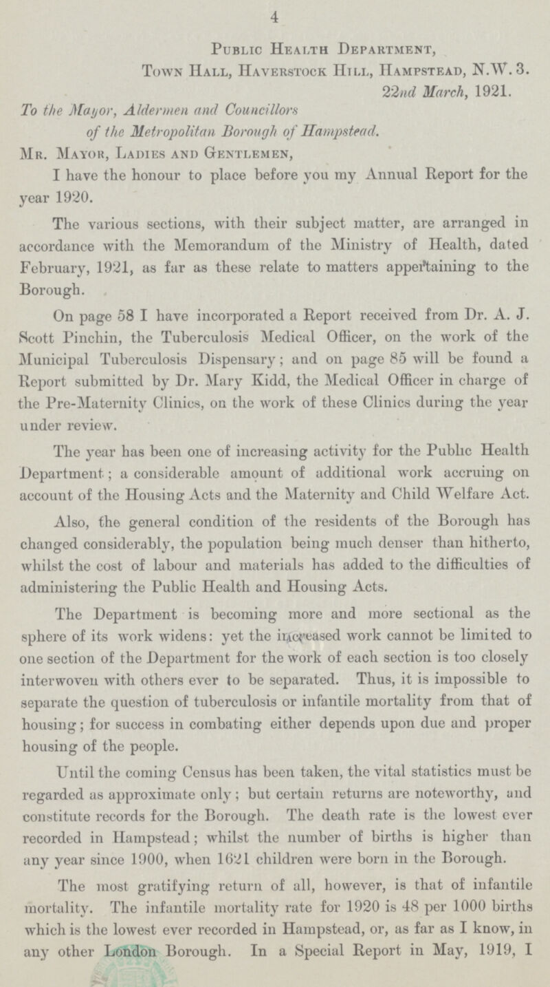 4 Public Health Department, Town Hall, haverstock Hill, hampstead, N.W. 3 22nd March, 1921. To the Mayor, Aldermen and Councillors of the Metropolitan Borough of Hampstead. Mr. Mayor, Ladies and Gentlemen, I have the honour to place before you my Annual Report for the year 1920. The various sections, with their subject matter, are arranged in accordance with the Memorandum of the Ministry of Health, dated February, 1921, as far as these relate to matters appertaining to the Borough. On page 58 I have incorporated a Report received from Dr. A. J. Scott Pinchin, the Tuberculosis Medical Officer, on the work of the Municipal Tuberculosis Dispensary; and on page 85 will be found a Report submitted by Dr. Mary Kidd, the Medical Officer in charge of the Pre-Maternity Clinics, on the work of these Clinics during the year under review. The year has been one of increasing activity for the Public Health Department; a considerable amount of additional work accruing on account of the Housing Acts and the Maternity and Child Welfare Act. Also, the general condition of the residents of the Borough has changed considerably, the population being much denser than hitherto, whilst the cost of labour and materials has added to the difficulties of administering the Public Health and Housing Acts. The Department is becoming more and more sectional as the sphere of its work widens: yet the increased work cannot be limited to one section of the Department for the work of each section is too closely interwoven with others ever to be separated. Thus, it is impossible to separate the question of tuberculosis or infantile mortality from that of housing; for success in combating either depends upon due and proper housing of the people. Until the coming Census has been taken, the vital statistics must be regarded as approximate only ; but certain returns are noteworthy, and constitute records for the Borough. The death rate is the lowest ever recorded in Hampstead; whilst the number of births is higher than any year since 1900, when 1621 children were born in the Borough. The most gratifying return of all, however, is that of infantile mortality. The infantile mortality rate for 1920 is 48 per 1000 births which is the lowest ever recorded in Hampstead, or, as far as I know, in any other London Borough. In a Special Report in May, 1919, I