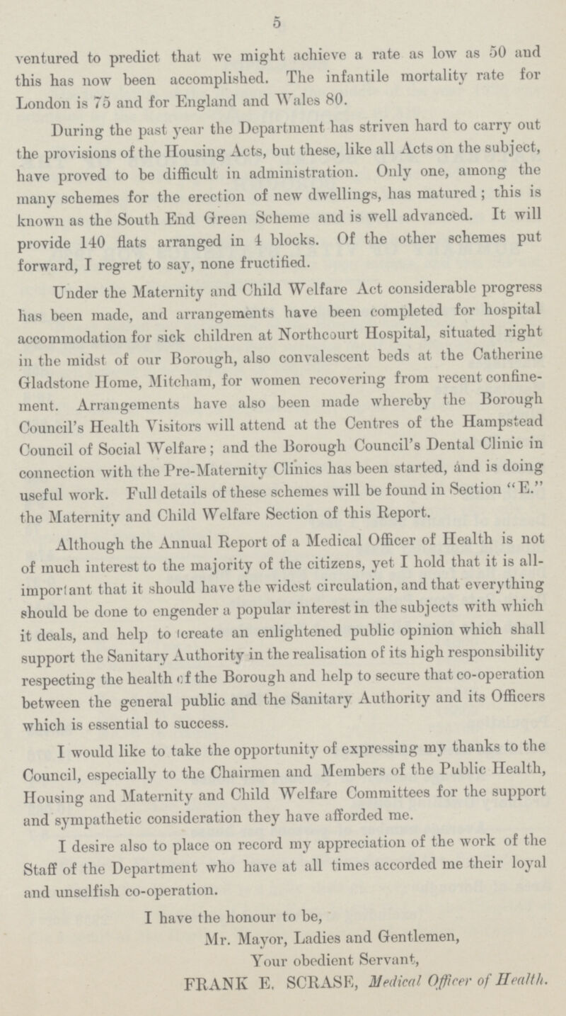 5 ventured to predict that we might achieve a rate as low as 50 and this has now been accomplished. The infantile mortality rate for London is 75 and for England and Wales 80. During the past year the Department has striven hard to carry out the provisions of the Housing Acts, but these, like all Acts on the subject, have proved to be difficult in administration. Only one, among the many schemes for the erection of new dwellings, has matured ; this is known as the South End Green Scheme and is well advanced. It will provide 140 flats arranged in 4 blocks. Of the other schemes put forward, I regret to say, none fructified. Under the Maternity and Child Welfare Act considerable progress has been made, and arrangements have been completed for hospital accommodation for sick children at Northcourt Hospital, situated right in the midst of our Borough, also convalescent beds at the Catherine Gladstone Home, Mitcham, for women recovering from recent confine ment. Arrangements have also been made whereby the Borough Council's Health Visitors will attend at the Centres of the Hampstead Council of Social Welfare; and the Borough Council's Dental Clinic in connection with the Pre-Maternity Clinics has been started, and is doing useful work. Full details of these schemes will be found in Section E. the Maternity and Child Welfare Section of this Report. Although the Annual Report of a Medical Officer of Health is not of much interest to the majority of the citizens, yet I hold that it is all imporlant that it should have the widest circulation, and that everything should be done to engender a popular interest in the subjects with which it deals, and help to create an enlightened public opinion which shall support the Sanitary Authority in the realisation of its high responsibility respecting the health of the Borough and help to secure that co-operation between the general public and the Sanitary Authority and its Officers which is essential to success. I would like to take the opportunity of expressing my thanks to the Council, especially to the Chairmen and Members of the Public Health, Housing and Maternity and Child Welfare Committees for the support and sympathetic consideration they have afforded me. I desire also to place on record my appreciation of the work of the Staff of the Department who have at all times accorded me their loyal and unselfish co-operation. I have the honour to be, Mr. Mayor, Ladies and Gentlemen, Your obedient Servant, FRANK E. SCRASE, Medical Off cer of Health.