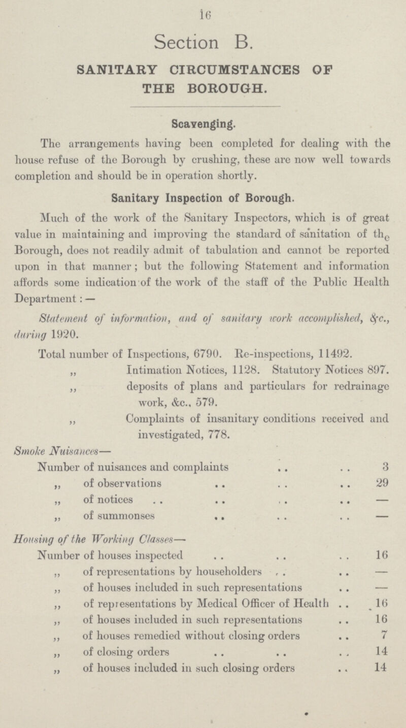 16 Section B. SANITARY CIRCUMSTANCES OF THE BOROUGH. Scavenging. The arrangements having been completed for dealing with the house refuse of the Borough by crushing, these are now well towards completion and should be in operation shortly. Sanitary Inspection of Borough. Much of the work of the Sanitary Inspectors, which is of great value in maintaining and improving the standard of sanitation of the Borough, does not readily admit of tabulation and cannot be reported upon in that manner; but the following Statement and information affords some indication of the work of the staff of the Public Health Department: — Statement of information, and of sanitary work accomplished, &c., during 1920. Total number of Inspections, 6790. Re-inspections, 11492. „ Intimation Notices, 1128. Statutory Notices 897. ,, deposits of plans and particulars for redrainage work, &c.. 579. ,, Complaints of insanitary conditions received and investigated, 778. Smoke Nuisances— Number of nuisances and complaints 3 „ of observations 29 ,, of notices — ,, of summonses — Housing of the Working Classes— Number of houses inspected 16 ,, of representations by householders — ,, of houses included in such representations — „ of representations by Medical Officer of Health 16 ,, of houses included in such representations 16 ,, of houses remedied without closing orders 7 „ of closing orders 14 „ of houses included in such closing orders 14