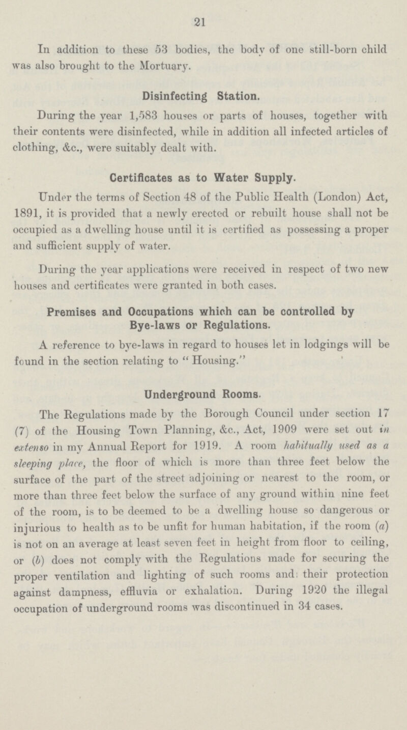 21 In addition to these 53 bodies, the body of one still-born child was also brought to the Mortuary. Disinfecting Station. During the year 1,583 houses or parts of houses, together with their contents were disinfected, while in addition all infected articles of clothing, &c., were suitably dealt with. Certificates as to Water Supply. Under the terms of Section 48 of the Public Health (London) Act, 1891, it is provided that a newly erected or rebuilt house shall not be occupied as a dwelling house until it is certified as possessing a proper and sufficient supply of water. During the year applications were received in respect of two new houses and certificates were granted in both cases. Premises and Occupations which can be controlled by Bye-laws or Regulations. A reference to bye-laws in regard to houses let in lodgings will be found in the section relating to Housing. Underground Rooms. The Regulations made by the Borough Council under section 17 (7) of the Housing Town Planning, &c., Act, 1909 were set out in extenso in my Annual Report for 1919. A room habitually used as a sleeping place, the floor of which is more than three feet below the surface of the part of the street adjoining or nearest to the room, or more than three feet below the surface of any ground within nine feet of the room, is to be deemed to be a dwelling house so dangerous or injurious to health as to be unfit for human habitation, if the room (a) is not on an average at least seven feet in height from floor to ceiling, or (4) does not comply with the Regulations made for securing the proper ventilation and lighting of such rooms and; their protection against dampness, effluvia or exhalation. During 1920 the illegal occupation of underground rooms was discontinued in 34 cases.